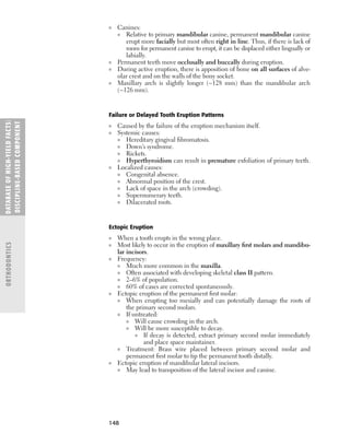 148
■ Canines:
■ Relative to primary mandibular canine, permanent mandibular canine
erupt more facially but most often right in line. Thus, if there is lack of
room for permanent canine to erupt, it can be displaced either lingually or
labially.
■ Permanent teeth move occlusally and buccally during eruption.
■ During active eruption, there is apposition of bone on all surfaces of alve-
olar crest and on the walls of the bony socket.
■ Maxillary arch is slightly longer (~128 mm) than the mandibular arch
(~126 mm).
Failure or Delayed Tooth Eruption Patterns
■ Caused by the failure of the eruption mechanism itself.
■ Systemic causes:
■ Hereditary gingival ﬁbromatosis.
■ Down’s syndrome.
■ Rickets.
■ Hyperthyroidism can result in premature exfoliation of primary teeth.
■ Localized causes:
■ Congenital absence.
■ Abnormal position of the crest.
■ Lack of space in the arch (crowding).
■ Supernumerary teeth.
■ Dilacerated roots.
Ectopic Eruption
■ When a tooth erupts in the wrong place.
■ Most likely to occur in the eruption of maxillary ﬁrst molars and mandibu-
lar incisors.
■ Frequency:
■ Much more common in the maxilla.
■ Often associated with developing skeletal class II pattern.
■ 2–6% of population.
■ 60% of cases are corrected spontaneously.
■ Ectopic eruption of the permanent ﬁrst molar:
■ When erupting too mesially and can potentially damage the roots of
the primary second molars.
■ If untreated:
■ Will cause crowding in the arch.
■ Will be more susceptible to decay.
■ If decay is detected, extract primary second molar immediately
and place space maintainer.
■ Treatment: Brass wire placed between primary second molar and
permanent ﬁrst molar to tip the permanent tooth distally.
■ Ectopic eruption of mandibular lateral incisors.
■ May lead to transposition of the lateral incisor and canine.
DATABASE
OF
H
IG
H-YI
E
LD
FACTS:
DISC
I
PLI
N
E-BASE
D
COM
PON
E
NT
ORTHODONTICS
 