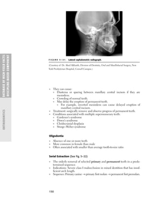 150
■ They can cause:
■ Diastema or spacing between maxillary central incisors if they are
mesiodens.
■ Crowding of normal teeth.
■ May delay the eruption of permanent teeth.
■ For example, inverted mesiodens can cause delayed eruption of
maxillary central incisors.
■ Treatment: surgically remove and observe progress of permanent teeth.
■ Conditions associated with multiple supernumerary teeth:
■ Gardener’s syndrome
■ Down’s syndrome
■ Cleidocranial dysplasia
■ Sturge–Weber syndrome
Oligodontia
■ Absence of one or more teeth
■ More common in female than male
■ Often associated with smaller than average tooth-to-size ratio
Serial Extraction (See Fig. 5–22)
■ The orderly removal of selected primary and permanent teeth in a prede-
termined sequence.
■ Indications: Severe class I malocclusion in mixed dentition that has insuf-
ﬁcient arch length.
■ Sequence: Primary canine → primary ﬁrst molars → permanent ﬁrst premolars.
DATABASE
OF
H
IG
H-YI
E
LD
FACTS:
DISC
I
PLI
N
E-BASE
D
COM
PON
E
NT
ORTHODONTICS
F I G U R E 5 – 2 1 . Lateral cephalometric radiograph.
(Courtesy of Dr. Abed Alkhatib, Division of Dentistry, Oral and Maxillofacial Surgery, New
York Presbyterian Hospital, Cornell Campus.)
 
