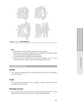 151
■ KEY:
■ Extract ﬁrst premolars before permanent canines erupt.
■ Should always use with a lingual arch in mandible and Hawley appli-
ance in the maxilla for support and retention.
■ Usually followed by full orthodontic treatment
■ Severe arch space deﬁciency in permanent dentition (over 10 mm)
will almost always require extractions to properly align teeth.
 ORTHODONTIC TERMS
Overbite
■ The vertical overlapping of the maxillary anterior teeth over the mandibu-
lar anterior teeth.
Overjet
■ The horizontal projection of the maxillary anterior teeth beyond the
mandibular anterior teeth.
Physiologic Occlusion
■ An occlusion that is not necessarily an ideal class I occlusion but one that
adapts to stress of function and can be maintained indeﬁnitely.
DATABASE
OF
H
IG
H-YI
E
LD
FACTS:
DISC
I
PLI
N
E-BASE
D
COM
PON
E
NT
ORTHODONTICS
A B
D
C
F I G U R E 5 – 2 2 . Serial extractions.
 