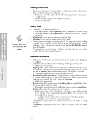 152
Pathological Occlusion
■ An occlusion that cannot function without contributing to its own destruction.
■ May manifest itself by any combination of:
■ Excessive wear of the teeth without sufﬁcient compensatory mechanisms.
■ TMJ problems.
■ Pulpal changes ranging from pulpitis to necrosis.
■ Periodontal changes.
Leeway Space
■ Deﬁnition: The difference between:
■ Mesiodistal widths between primary canine + ﬁrst molar + second molar
■ Mesiodistal widths between permanent canine + ﬁrst premolar + second
premolar
■ Mandibular leeway space is approximately 3–4 mm.
■ Maxillary leeway space is approximately 2–2.5 mm.
■ During canine–premolar transition period, the permanent ﬁrst molars
generally move mesially into the leeway space after the primary second
molars are shed → loss in arch length (a.k.a. late mesial shift of a perma-
nent ﬁrst molar).
■ Permanent successors of primary ﬁrst and second molars are most often
smaller than their primary predecessors.
Orthodontic Movements
■ Extrusion: The displacement of a tooth from the socket in the direction
of eruption.
■ Intrusion: Movement into the socket along the long axis of the tooth.
■ Difﬁcult to accomplish.
■ Tipping: The crown moves in one direction, while the tooth tip is dis-
placed in the opposite direction due to rotation or pivoting of tooth around
the axis of rotation (at the junction of the apical and middle 1/3 of root).
■ Accomplished most easily with anterior incisor teeth.
■ Translation (bodily movement): Coupled force is applied to the crown
to control root movement in the same direction as crown movement by
applying force through the tooth’s center of resistance.
■ Difﬁcult to accomplish.
■ Torque: Controlled root movement labiolingually or mesiodistally while
the crown is held relatively stable.
■ Controlled root movement mesiodistally is also referred as uprighting.
■ Rotation: Revolving the tooth around its long axis.
■ Recurrence occurs after orthodontic correction because of the persis-
tence of the elastic supracrestal gingival ﬁbers (free gingival and
transseptal ﬁbers mainly).
■ Collagen ﬁbers are the primary components of attached gingiva.
■ Need long-term retention to prevent relapse.
■ Osteoclasts are present on the side toward which the tooth is being
moved.
■ Osteoblasts are present on the side of the root from which the tooth
moves.
DATABASE
OF
H
IG
H-YI
E
LD
FACTS:
DISC
I
PLI
N
E-BASE
D
COM
PON
E
NT
ORTHODONTICS
Permanent molars have a
natural tendency to drift
mesially.
 