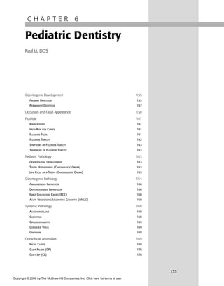 C H A P T E R 6
Pediatric Dentistry
Paul Li, DDS
Odontogenic Development 155
PRIMARY DENTITION 155
PERMANENT DENTITION 157
Occlusion and Facial Appearance 158
Fluoride 161
BACKGROUND 161
HIGH RISK FOR CARIES 161
FLUORIDE FACTS 161
FLUORIDE TOXICITY 162
SYMPTOMS OF FLUORIDE TOXICITY 163
TREATMENT OF FLUORIDE TOXICITY 163
Pediatric Pathology 163
ODONTOGENIC DEVELOPMENT 163
TOOTH HISTOGENESIS (CHRONOLOGIC ORDER) 163
LIFE CYCLE OF A TOOTH (CHRONOLOGIC ORDER) 163
Odontogenic Pathology 164
AMELOGENESIS IMPERFECTA 166
DENTINOGENESIS IMPERFECTA 166
EARLY CHILDHOOD CARIES (ECC) 168
ACUTE NECROTIZING ULCERATIVE GINGIVITIS (ANUG) 168
Systemic Pathology 168
ACHONDROPLASIA 168
GIGANTISM 168
GINGIVOSTOMATITIS 169
COXSACKIE VIRUS 169
CRETINISM 169
Craniofacial Anomalies 169
FACIAL CLEFTS 169
CLEFT PALATE (CP) 170
CLEFT LIP (CL) 170
153
Copyright © 2008 by The McGraw-Hill Companies, Inc. Click here for terms of use.
 
