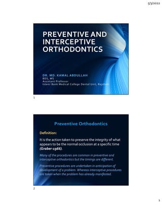 5/3/2022
1
PREVENTIVE AND
INTERCEPTIVE
ORTHODONTICS
DR. MD. KAMAL ABDULLAH
BDS, MS
Assistant Professor
Islami Bank Medical College Dental Unit, Rajshahi
Preventive Orthodontics
Definition:
It is the action taken to preserve the integrity of what
appears to be the normal occlusion at a specific time
(Graber-1966).
Many of the procedures are common in preventive and
interceptive orthodontics but the timings are different.
Preventive procedures are undertaken in anticipation of
development of a problem. Whereas interceptive procedures
are taken when the problem has already manifested.
Definition:
It is the action taken to preserve the integrity of what
appears to be the normal occlusion at a specific time
(Graber-1966).
Many of the procedures are common in preventive and
interceptive orthodontics but the timings are different.
Preventive procedures are undertaken in anticipation of
development of a problem. Whereas interceptive procedures
are taken when the problem has already manifested.
1
2
 