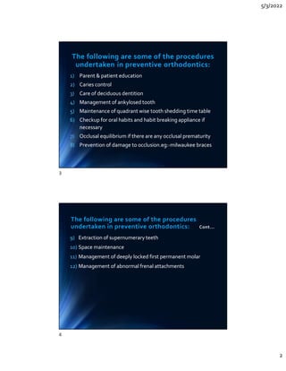 5/3/2022
2
The following are some of the procedures
undertaken in preventive orthodontics:
1) Parent  patient education
2) Caries control
3) Care of deciduous dentition
4) Management of ankylosed tooth
5) Maintenance of quadrant wise tooth shedding time table
6) Checkup for oral habits and habit breaking appliance if
necessary
7) Occlusal equilibrium if there are any occlusal prematurity
8) Prevention of damage to occlusion.eg:-milwaukee braces
1) Parent  patient education
2) Caries control
3) Care of deciduous dentition
4) Management of ankylosed tooth
5) Maintenance of quadrant wise tooth shedding time table
6) Checkup for oral habits and habit breaking appliance if
necessary
7) Occlusal equilibrium if there are any occlusal prematurity
8) Prevention of damage to occlusion.eg:-milwaukee braces
The following are some of the procedures
undertaken in preventive orthodontics: Cont...
9) Extraction of supernumerary teeth
10) Space maintenance
11) Management of deeply locked first permanent molar
12) Management of abnormal frenal attachments
9) Extraction of supernumerary teeth
10) Space maintenance
11) Management of deeply locked first permanent molar
12) Management of abnormal frenal attachments
3
4
 