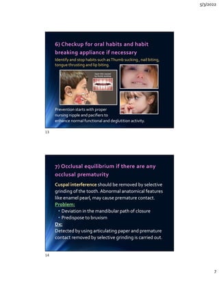 5/3/2022
7
6) Checkup for oral habits and habit
breaking appliance if necessary
Identify and stop habits such asThumb sucking , nail biting,
tongue thrusting and lip biting.
Prevention starts with proper
nursing nipple and pacifiers to
enhance normal functional and deglutition activity.
Identify and stop habits such asThumb sucking , nail biting,
tongue thrusting and lip biting.
Prevention starts with proper
nursing nipple and pacifiers to
enhance normal functional and deglutition activity.
7) Occlusal equilibrium if there are any
occlusal prematurity
Cuspal interference should be removed by selective
grinding of the tooth. Abnormal anatomical features
like enamel pearl, may cause premature contact.
Problem:
• Deviation in the mandibular path of closure
• Predispose to bruxism
Dx:
Detected by using articulating paper and premature
contact removed by selective grinding is carried out.
Cuspal interference should be removed by selective
grinding of the tooth. Abnormal anatomical features
like enamel pearl, may cause premature contact.
Problem:
• Deviation in the mandibular path of closure
• Predispose to bruxism
Dx:
Detected by using articulating paper and premature
contact removed by selective grinding is carried out.
13
14
 