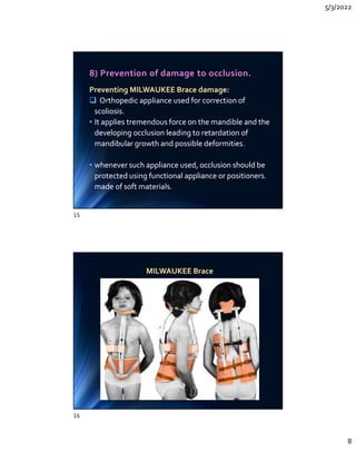 5/3/2022
8
8) Prevention of damage to occlusion.
Preventing MILWAUKEE Brace damage:
 Orthopedic appliance used for correction of
scoliosis.
• It applies tremendous force on the mandible and the
developing occlusion leading to retardation of
mandibular growth and possible deformities.
• whenever such appliance used, occlusion should be
protected using functional appliance or positioners.
made of soft materials.
Preventing MILWAUKEE Brace damage:
 Orthopedic appliance used for correction of
scoliosis.
• It applies tremendous force on the mandible and the
developing occlusion leading to retardation of
mandibular growth and possible deformities.
• whenever such appliance used, occlusion should be
protected using functional appliance or positioners.
made of soft materials.
MILWAUKEE Brace
MILWAUKEE Brace
15
16
 