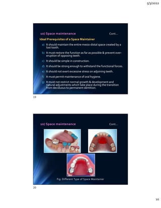 5/3/2022
10
10) Space maintenance Cont…
Ideal Prerequisites of a Space Maintainer
a) It should maintain the entire mesio-distal space created by a
lost tooth.
b) It must restore the function as far as possible  prevent over-
eruption of opposing teeth.
c) It should be simple in construction.
d) It should be strong enough to withstand the functional forces.
e) It should not exert excessive stress on adjoining teeth.
f) It must permit maintenance of oral hygiene.
g) It must not restrict normal growth  development and
natural adjustments which take place during the transition
from deciduous to permanent dentition.
Ideal Prerequisites of a Space Maintainer
a) It should maintain the entire mesio-distal space created by a
lost tooth.
b) It must restore the function as far as possible  prevent over-
eruption of opposing teeth.
c) It should be simple in construction.
d) It should be strong enough to withstand the functional forces.
e) It should not exert excessive stress on adjoining teeth.
f) It must permit maintenance of oral hygiene.
g) It must not restrict normal growth  development and
natural adjustments which take place during the transition
from deciduous to permanent dentition.
10) Space maintenance Cont…
Fig: Different Type of Space Maintainer
19
20
 