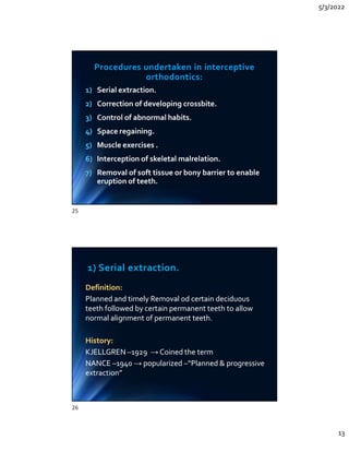 5/3/2022
13
Procedures undertaken in interceptive
orthodontics:
1) Serial extraction.
2) Correction of developing crossbite.
3) Control of abnormal habits.
4) Space regaining.
5) Muscle exercises .
6) Interception of skeletal malrelation.
7) Removal of soft tissue or bony barrier to enable
eruption of teeth.
1) Serial extraction.
2) Correction of developing crossbite.
3) Control of abnormal habits.
4) Space regaining.
5) Muscle exercises .
6) Interception of skeletal malrelation.
7) Removal of soft tissue or bony barrier to enable
eruption of teeth.
1) Serial extraction.
Definition:
Planned and timely Removal od certain deciduous
teeth followed by certain permanent teeth to allow
normal alignment of permanent teeth.
History:
KJELLGREN –1929 → Coined the term
NANCE –1940 → popularized –“Planned  progressive
extraction”
Definition:
Planned and timely Removal od certain deciduous
teeth followed by certain permanent teeth to allow
normal alignment of permanent teeth.
History:
KJELLGREN –1929 → Coined the term
NANCE –1940 → popularized –“Planned  progressive
extraction”
25
26
 