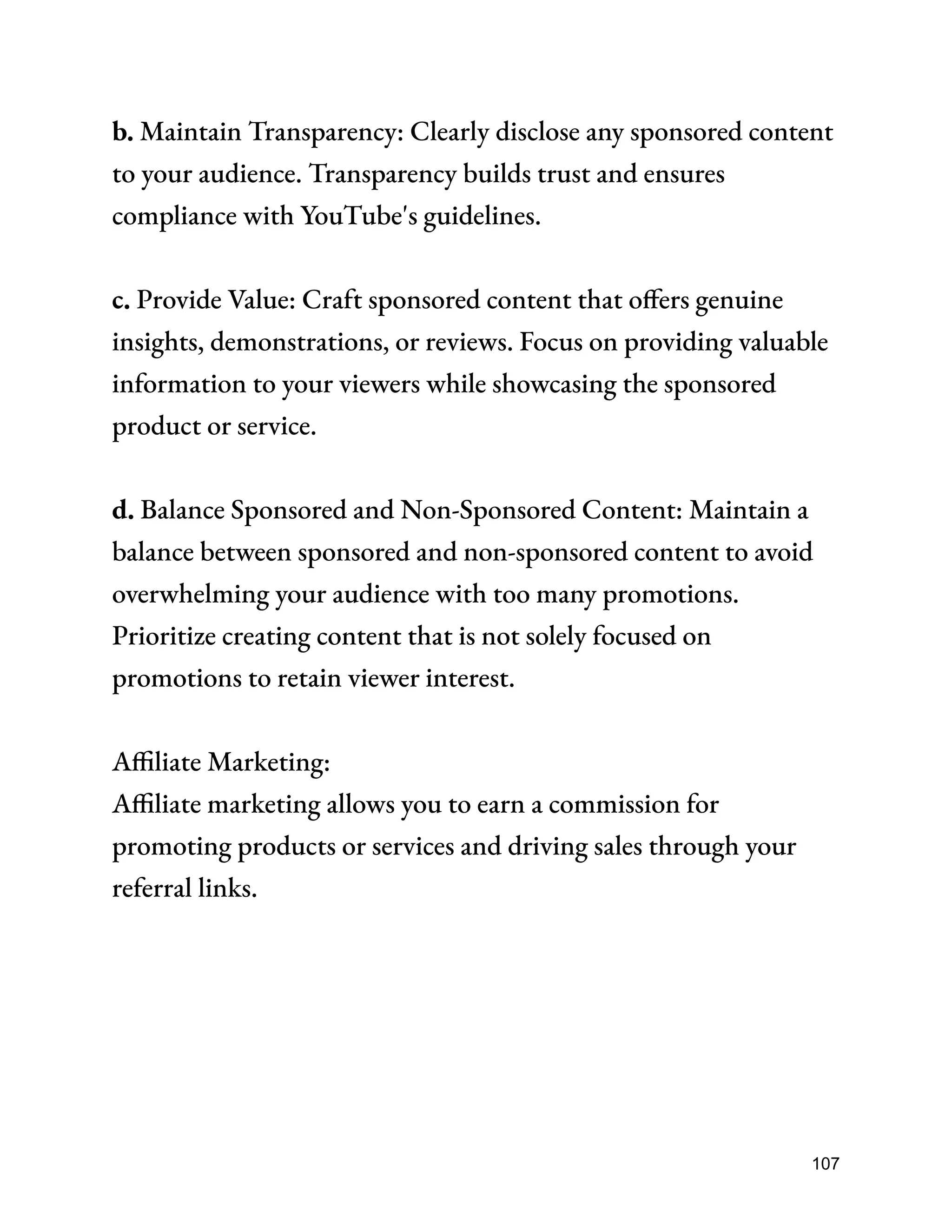 b. Maintain Transparency: Clearly disclose any sponsored content
to your audience. Transparency builds trust and ensures
compliance with YouTube's guidelines.
c. Provide Value: Craft sponsored content that offers genuine
insights, demonstrations, or reviews. Focus on providing valuable
information to your viewers while showcasing the sponsored
product or service.
d. Balance Sponsored and Non-Sponsored Content: Maintain a
balance between sponsored and non-sponsored content to avoid
overwhelming your audience with too many promotions.
Prioritize creating content that is not solely focused on
promotions to retain viewer interest.
Affiliate Marketing:
Affiliate marketing allows you to earn a commission for
promoting products or services and driving sales through your
referral links.
107
 