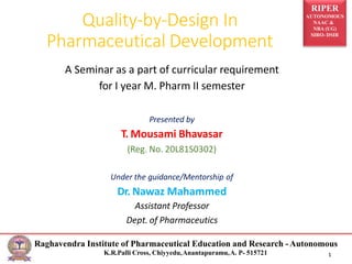 RIPER
AUTONOMOUS
NAAC &
NBA (UG)
SIRO- DSIR
Quality-by-Design In
Pharmaceutical Development
Raghavendra Institute of Pharmaceutical Education and Research -Autonomous
K.R.Palli Cross, Chiyyedu,Anantapuramu,A. P- 515721 1
A Seminar as a part of curricular requirement
for I year M. Pharm II semester
Presented by
T. Mousami Bhavasar
(Reg. No. 20L81S0302)
Under the guidance/Mentorship of
Dr. Nawaz Mahammed
Assistant Professor
Dept. of Pharmaceutics
 