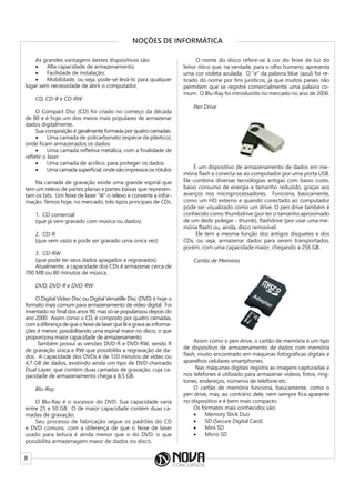 8
NOÇÕES DE INFORMÁTICA
As grandes vantagens destes dispositivos são:
• Alta capacidade de armazenamento;
• Facilidade de instalação;
• Mobilidade, ou seja, pode-se levá-lo para qualquer
lugar sem necessidade de abrir o computador.
CD, CD-R e CD-RW
O Compact Disc (CD) foi criado no começo da década
de 80 e é hoje um dos meios mais populares de armazenar
dados digitalmente.
Sua composição é geralmente formada por quatro camadas:
• Uma camada de policarbonato (espécie de plástico),
onde ficam armazenados os dados
• Uma camada refletiva metálica, com a finalidade de
refletir o laser
• Uma camada de acrílico, para proteger os dados
• Umacamadasuperficial,ondesãoimpressososrótulos
Na camada de gravação existe uma grande espiral que
tem um relevo de partes planas e partes baixas que represen-
tam os bits. Um feixe de laser “lê” o relevo e converte a infor-
mação. Temos hoje, no mercado, três tipos principais de CDs:
1. CD comercial
(que já vem gravado com música ou dados)
2. CD-R
(que vem vazio e pode ser gravado uma única vez)
3. CD-RW
(que pode ter seus dados apagados e regravados)
Atualmente, a capacidade dos CDs é armazenar cerca de
700 MB ou 80 minutos de música.
DVD, DVD-R e DVD-RW
O Digital Vídeo Disc ou Digital Versatille Disc (DVD) é hoje o
formato mais comum para armazenamento de vídeo digital. Foi
inventado no final dos anos 90, mas só se popularizou depois do
ano 2000. Assim como o CD, é composto por quatro camadas,
comadiferençadequeofeixedelaserquelêegravaasinforma-
ções é menor, possibilitando uma espiral maior no disco, o que
proporciona maior capacidade de armazenamento.
Também possui as versões DVD-R e DVD-RW, sendo R
de gravação única e RW que possibilita a regravação de da-
dos. A capacidade dos DVDs é de 120 minutos de vídeo ou
4,7 GB de dados, existindo ainda um tipo de DVD chamado
Dual Layer, que contém duas camadas de gravação, cuja ca-
pacidade de armazenamento chega a 8,5 GB.
Blu-Ray
O Blu-Ray é o sucessor do DVD. Sua capacidade varia
entre 25 e 50 GB. O de maior capacidade contém duas ca-
madas de gravação.
Seu processo de fabricação segue os padrões do CD
e DVD comuns, com a diferença de que o feixe de laser
usado para leitura é ainda menor que o do DVD, o que
possibilita armazenagem maior de dados no disco.
O nome do disco refere-se à cor do feixe de luz do
leitor ótico que, na verdade, para o olho humano, apresenta
uma cor violeta azulada. O “e” da palavra blue (azul) foi re-
tirado do nome por fins jurídicos, já que muitos países não
permitem que se registre comercialmente uma palavra co-
mum. O Blu-Ray foi introduzido no mercado no ano de 2006.
Pen Drive
É um dispositivo de armazenamento de dados em me-
mória flash e conecta-se ao computador por uma porta USB.
Ele combina diversas tecnologias antigas com baixo custo,
baixo consumo de energia e tamanho reduzido, graças aos
avanços nos microprocessadores. Funciona, basicamente,
como um HD externo e quando conectado ao computador
pode ser visualizado como um drive. O pen drive também é
conhecido como thumbdrive (por ter o tamanho aproximado
de um dedo polegar - thumb), flashdrive (por usar uma me-
mória flash) ou, ainda, disco removível.
Ele tem a mesma função dos antigos disquetes e dos
CDs, ou seja, armazenar dados para serem transportados,
porém, com uma capacidade maior, chegando a 256 GB.
Cartão de Memória
Assim como o pen drive, o cartão de memória é um tipo
de dispositivo de armazenamento de dados com memória
flash, muito encontrado em máquinas fotográficas digitais e
aparelhos celulares smartphones.
Nas máquinas digitais registra as imagens capturadas e
nos telefones é utilizado para armazenar vídeos, fotos, ring-
tones, endereços, números de telefone etc.
O cartão de memória funciona, basicamente, como o
pen drive, mas, ao contrário dele, nem sempre fica aparente
no dispositivo e é bem mais compacto.
Os formatos mais conhecidos são:
• Memory Stick Duo
• SD (Secure Digital Card)
• Mini SD
• Micro SD
 