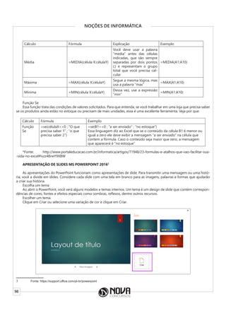 98
NOÇÕES DE INFORMÁTICA
Cálculo Fórmula Explicação Exemplo
Média =MEDIA(célula X:célulaY)
Você deve usar a palavra
“media” antes das células
indicadas, que são sempre
separadas por dois pontos
(:) e representam o grupo
total que você precisa cal-
cular
=MEDIA(A1:A10)
Máxima =MAX(célula X:célulaY)
Segue a mesma lógica, mas
usa a palavra “max”
=MAX(A1:A10)
Mínima =MIN(célula X:célulaY)
Dessa vez, use a expressão
“min”
=MIN(A1:A10)
Função Se
Essa função trata das condições de valores solicitados. Para que entenda, se você trabalhar em uma loja que precisa saber
se os produtos ainda estão no estoque ou precisam de mais unidades, essa é uma excelente ferramenta. Veja por que:
Cálculo Fórmula Exemplo
Função
Se
=se(célulaX<=0 ; “O que
precisa saber 1” ; “o que
precisa saber 2”)
=se(B1<=0 ; “a ser enviado” ; “no estoque”)
Essa linguagem diz ao Excel que se o conteúdo da célula B1 é menor ou
igual a zero ele deve exibir a mensagem “a ser enviado” na célula que
contem a fórmula. Caso o conteúdo seja maior que zero, a mensagem
que aparecerá é “no estoque”
*Fonte: http://www.portaleducacao.com.br/informatica/artigos/71948/23-formulas-e-atalhos-que-vao-facilitar-sua-
-vida-no-excel#ixzz48neY9XBW
APRESENTAÇÃO DE SLIDES MS POWERPOINT 20163
As apresentações do PowerPoint funcionam como apresentações de slide. Para transmitir uma mensagem ou uma histó-
ria, você a divide em slides. Considere cada slide com uma tela em branco para as imagens, palavras e formas que ajudarão
a criar sua história.
Escolha um tema
Ao abrir o PowerPoint, você verá alguns modelos e temas internos. Um tema é um design de slide que contém correspon-
dências de cores, fontes e efeitos especiais como sombras, reflexos, dentre outros recursos.
Escolher um tema.
Clique em Criar ou selecione uma variação de cor e clique em Criar.
3 Fonte: https://support.office.com/pt-br/powerpoint
 
