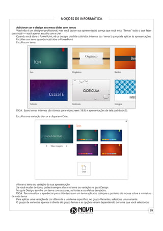 99
NOÇÕES DE INFORMÁTICA
Adicionar cor e design aos meus slides com temas
Você não é um designer profissional, mas você quiser sua apresentação pareça que você está. “Temas” tudo o que fazer
para você — você apenas escolha um e crie!
Quando você abre o PowerPoint, vê os designs de slide coloridos internos (ou ‘temas’) que pode aplicar às apresentações.
Escolher um tema quando você abre o PowerPoint
Escolha um tema.
DICA : Esses temas internos são ótimos para widescreen (16:9) e apresentações de tela padrão (4:3).
Escolha uma variação de cor e clique em Criar.
Alterar o tema ou variação da sua apresentação
Se você mudar de ideia, poderá sempre alterar o tema ou variação na guia Design.
Na guia Design, escolha um tema com as cores, as fontes e os efeitos desejados.
DICA : Para visualizar a aparência que o slide terá com um tema aplicado, coloque o ponteiro do mouse sobre a miniatura
de cada tema.
Para aplicar uma variação de cor diferente a um tema específico, no grupo Variantes, selecione uma variante.
O grupo de variantes aparece à direita do grupo temas e as opções variam dependendo do tema que você selecionou.
 