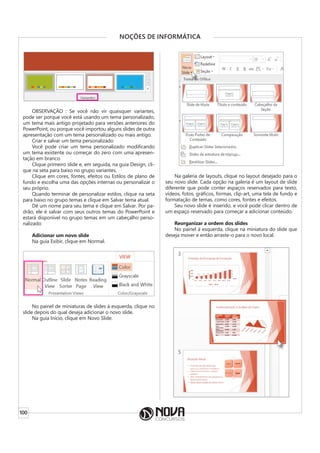 100
NOÇÕES DE INFORMÁTICA
OBSERVAÇÃO : Se você não vir quaisquer variantes,
pode ser porque você está usando um tema personalizado,
um tema mais antigo projetado para versões anteriores do
PowerPoint, ou porque você importou alguns slides de outra
apresentação com um tema personalizado ou mais antigo.
Criar e salvar um tema personalizado
Você pode criar um tema personalizado modificando
um tema existente ou começar do zero com uma apresen-
tação em branco.
Clique primeiro slide e, em seguida, na guia Design, cli-
que na seta para baixo no grupo variantes.
Clique em cores, fontes, efeitos ou Estilos de plano de
fundo e escolha uma das opções internas ou personalizar o
seu próprio.
Quando terminar de personalizar estilos, clique na seta
para baixo no grupo temas e clique em Salvar tema atual.
Dê um nome para seu tema e clique em Salvar. Por pa-
drão, ele é salvar com seus outros temas do PowerPoint e
estará disponível no grupo temas em um cabeçalho perso-
nalizado
Adicionar um novo slide
Na guia Exibir, clique em Normal.
No painel de miniaturas de slides à esquerda, clique no
slide depois do qual deseja adicionar o novo slide.
Na guia Início, clique em Novo Slide.
Na galeria de layouts, clique no layout desejado para o
seu novo slide. Cada opção na galeria é um layout de slide
diferente que pode conter espaços reservados para texto,
vídeos, fotos, gráficos, formas, clip-art, uma tela de fundo e
formatação de temas, como cores, fontes e efeitos.
Seu novo slide é inserido, e você pode clicar dentro de
um espaço reservado para começar a adicionar conteúdo.
Reorganizar a ordem dos slides
No painel à esquerda, clique na miniatura do slide que
deseja mover e então arraste-o para o novo local.
 
