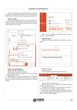 101
NOÇÕES DE INFORMÁTICA
DICA : Para selecionar vários slides, pressione e mantenha
pressionada a tecla CTRL enquanto clica em cada slide que
deseja mover e arraste-os como um grupo para o novo local.
Excluir um slide
No painel à esquerda, clique com o botão direito do
mouse na miniatura de slide que você deseja excluir (mante-
nha pressionada a tecla CTRL para selecionar vários slides) e
então clique em Excluir Slide.
Salvar a sua apresentação
Na guia Arquivo, escolha Salvar.
Selecionar ou navegar até uma pasta.
Na caixa Nome do arquivo, digite um nome para a apre-
sentação e escolha Salvar.
OBSERVAÇÃO : Se você salvar arquivos com frequência
em uma determinada pasta, você pode ‘fixar’ o caminho
para que ele fique sempre disponível (conforme mostrado
abaixo).
DICA : Salve o trabalho à medida que o fizer. Pressio-
ne CTRL + S com frequência.
Adicionar texto
Selecione um espaço reservado para texto e comece a
digitar.
Formatar seu texto
Selecione o texto.
Em Ferramentas de desenho, escolha Formatar.
Siga um destes procedimentos:
Para alterar a cor de seu texto, escolha Preenchimento
de Texto e escolha uma cor.
Para alterar a cor do contorno de seu texto, escolha Con-
torno do Texto e, em seguida, escolha uma cor.
Para aplicar uma sombra, reflexo, brilho, bisel, rotação
3D, uma transformação, escolha Efeitos de Texto e, em se-
guida, escolha o efeito desejado.
 