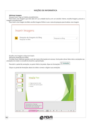 102
NOÇÕES DE INFORMÁTICA
Adicionar imagens
Na guia Inserir, siga um destes procedimentos:
Para inserir uma imagem que está salva em sua unidade local ou em um servidor interno, escolha Imagens, procure a
imagem e escolha Inserir.
Para inserir uma imagem da Web, escolha Imagens Online e use a caixa de pesquisa para localizar uma imagem.
Escolha uma imagem e clique em Inserir.
Adicionar anotações do orador
Os slides ficam melhores quando você não insere informações em excesso. Você pode colocar fatos úteis e anotações nas
anotações do orador e consultá-los durante a apresentação.
Para abrir o painel de anotações, na parte inferior da janela, clique em Anotações .
Clique no painel de Anotações abaixo do slide e comece a digitar suas anotações.
 