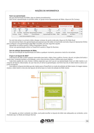 103
NOÇÕES DE INFORMÁTICA
Fazer sua apresentação
Na guia Apresentação de Slides, siga um destes procedimentos:
Para iniciar a apresentação no primeiro slide, no grupo Iniciar Apresentação de Slides, clique em Do Começo.
Se você não estiver no primeiro slide e desejar começar do ponto onde está, clique em Do Slide Atual.
Se você precisar fazer uma apresentação para pessoas que não estão no local onde você está, clique em Apresentar Online
para configurar uma apresentação pela Web e escolher uma das seguintes opções:
Apresentar-se online usando o Office Presentation Service
Iniciar uma apresentação online no PowerPoint usando o Skype for Business
Sair da exibição Apresentação de Slides
Para sair da exibição de Apresentação de Slides a qualquer momento, pressione a tecla Esc do teclado.
O que é um layout de slide?
Cada layout de slide contém espaços reservados para texto, vídeos, fotos, gráficos, formas, clip-art, um plano de fundo e
muito mais, contendo também a formatação, como cores de tema, fontes e efeitos para esses objetos.
Cada tema (paleta de cores, fontes e efeitos especiais) que você usa em sua apresentação inclui um slide mestre e um
conjunto de layouts relacionados. Se usar mais de um tema na apresentação, você terá mais de um slide mestre e vários con-
juntos de layouts.
Você alterar os layouts de slide que são criados para o PowerPoint no modo de exibição de Slide mestre. A imagem abaixo
mostra o slide mestre e dois dos dez layouts do tema base no modo de exibição de Slide mestre.
Em seguida, ao incluir conteúdo nos slides, você pode escolher os layouts de slide mais adequados ao conteúdo, como
mostrado aqui no Modo de Exibição Normal.
 