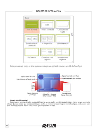 104
NOÇÕES DE INFORMÁTICA
O diagrama a seguir mostra as várias partes de um layout que você pode incluir em um slide do PowerPoint.
O que é um slide mestre?
Slides mestres foram projetados para ajudá-lo a criar apresentações com ótima aparência em menos tempo, sem muito
esforço. Quando desejar que todos os slides para conter as mesmas fontes e imagens (como logotipos), você poderá fazer
essas alterações no Slide mestre e elas vai ser aplicadas a todos os slides.
 