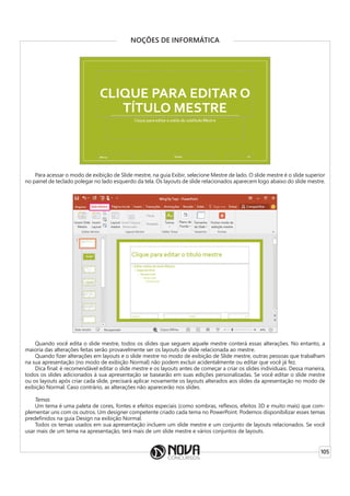 105
NOÇÕES DE INFORMÁTICA
Para acessar o modo de exibição de Slide mestre, na guia Exibir, selecione Mestre de lado. O slide mestre é o slide superior
no painel de teclado polegar no lado esquerdo da tela. Os layouts de slide relacionados aparecem logo abaixo do slide mestre.
Quando você edita o slide mestre, todos os slides que seguem aquele mestre conterá essas alterações. No entanto, a
maioria das alterações feitas serão provavelmente ser os layouts de slide relacionada ao mestre.
Quando fizer alterações em layouts e o slide mestre no modo de exibição de Slide mestre, outras pessoas que trabalham
na sua apresentação (no modo de exibição Normal) não podem excluir acidentalmente ou editar que você já fez.
Dica final: é recomendável editar o slide mestre e os layouts antes de começar a criar os slides individuais. Dessa maneira,
todos os slides adicionados à sua apresentação se basearão em suas edições personalizadas. Se você editar o slide mestre
ou os layouts após criar cada slide, precisará aplicar novamente os layouts alterados aos slides da apresentação no modo de
exibição Normal. Caso contrário, as alterações não aparecerão nos slides.
Temas
Um tema é uma paleta de cores, fontes e efeitos especiais (como sombras, reflexos, efeitos 3D e muito mais) que com-
plementar uns com os outros. Um designer competente criado cada tema no PowerPoint. Podemos disponibilizar esses temas
predefinidos na guia Design na exibição Normal.
Todos os temas usados em sua apresentação incluem um slide mestre e um conjunto de layouts relacionados. Se você
usar mais de um tema na apresentação, terá mais de um slide mestre e vários conjuntos de layouts.
 