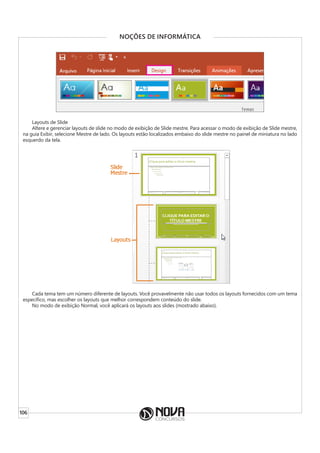 106
NOÇÕES DE INFORMÁTICA
Layouts de Slide
Altere e gerenciar layouts de slide no modo de exibição de Slide mestre. Para acessar o modo de exibição de Slide mestre,
na guia Exibir, selecione Mestre de lado. Os layouts estão localizados embaixo do slide mestre no painel de miniatura no lado
esquerdo da tela.
Cada tema tem um número diferente de layouts. Você provavelmente não usar todos os layouts fornecidos com um tema
específico, mas escolher os layouts que melhor correspondem conteúdo do slide.
No modo de exibição Normal, você aplicará os layouts aos slides (mostrado abaixo).
 