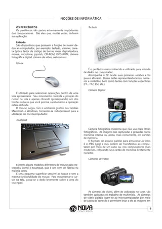 9
NOÇÕES DE INFORMÁTICA
OS PERIFÉRICOS
Os periféricos são partes extremamente importantes
dos computadores. São eles que, muitas vezes, definem
sua aplicação.
Entrada
São dispositivos que possuem a função de inserir da-
dos ao computador, por exemplo: teclado, scanner, cane-
ta óptica, leitor de código de barras, mesa digitalizadora,
mouse, microfone, joystick, CD-ROM, DVD-ROM, câmera
fotográfica digital, câmera de vídeo, webcam etc.
Mouse
É utilizado para selecionar operações dentro de uma
tela apresentada. Seu movimento controla a posição do
cursor na tela e apenas clicando (pressionando) um dos
botões sobre o que você precisa, rapidamente a operação
estará definida.
O mouse surgiu com o ambiente gráfico das famílias
Macintosh e Windows, tornando-se indispensável para a
utilização do microcomputador.
Touchpad
Existem alguns modelos diferentes de mouse para no-
tebooks, como o touchpad, que é um item de fábrica na
maioria deles.
É uma pequena superfície sensível ao toque e tem a
mesma funcionalidade do mouse. Para movimentar o cur-
sor na tela, passa-se o dedo levemente sobre a área do
touchpad.
Teclado
É o periférico mais conhecido e utilizado para entrada
de dados no computador.
Acompanha o PC desde suas primeiras versões e foi
pouco alterado. Possui teclas representando letras, núme-
ros e símbolos, bem como teclas com funções específicas
(F1... F12, ESC etc.).
Câmera Digital
Câmera fotográfica moderna que não usa mais filmes
fotográficos. As imagens são capturadas e gravadas numa
memória interna ou, ainda, mais comumente, em cartões
de memória.
O formato de arquivo padrão para armazenar as fotos
é o JPEG (.jpg) e elas podem ser transferidas ao compu-
tador por meio de um cabo ou, nos computadores mais
modernos, colocando-se o cartão de memória diretamente
no leitor.
Câmeras de Vídeo
As câmeras de vídeo, além de utilizadas no lazer, são
também aplicadas no trabalho de multimídia. As câmeras
de vídeo digitais ligam-se ao microcomputador por meio
de cabos de conexão e permitem levar a ele as imagens em
 