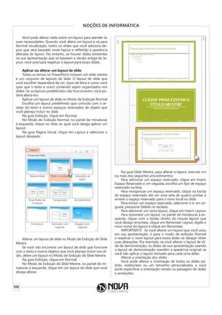 108
NOÇÕES DE INFORMÁTICA
Você pode alterar nada sobre um layout para atender às
suas necessidades. Quando você altera um layout e vá para
Normal visualização, todos os slides que você adiciona de-
pois que será baseado neste layout e refletirão a aparência
alterada de layout. No entanto, se houver slides existentes
na sua apresentação que se baseiam a versão antiga do la-
yout, você precisará reaplicar o layout para esses slides.
Aplicar ou alterar um layout de slide
Todos os temas no PowerPoint incluem um slide mestre
e um conjunto de layouts de slide. O layout de slide que
você escolher dependerá da cor, tipos de letra e como você
quer que o texto e outro conteúdo sejam organizados nos
slides. Se os layouts predefinidos não funcionarem, você po-
derá alterá-los.
Aplicar um layout de slide no Modo de Exibição Normal
Escolha um layout predefinido que coincida com o ar-
ranjo do texto e outros espaços reservados de objeto que
você planeja incluir no slide.
Na guia Exibição, clique em Normal.
No Modo de Exibição Normal, no painel de miniaturas
à esquerda, clique no slide ao qual você deseja aplicar um
layout.
Na guia Página Inicial, clique em Layout e selecione o
layout desejado.
Alterar um layout de slide no Modo de Exibição de Slide
Mestre
Se você não encontrar um layout de slide que funcione
com o texto e outros objetos que você planeja incluir nos sli-
des, altere um layout no Modo de Exibição de Slide Mestre.
Na guia Exibição, clique em Normal.
No Modo de Exibição de Slide Mestre, no painel de mi-
niaturas à esquerda, clique em um layout de slide que você
deseja alterar.
Na guia Slide Mestre, para alterar o layout, execute um
ou mais dos seguintes procedimentos:
Para adicionar um espaço reservado, clique em Inserir
Espaço Reservado e, em seguida, escolha um tipo de espaço
reservado na lista.
Para reorganizar um espaço reservado, clique na borda
do espaço reservado até ver uma seta de quatro pontas e
arraste o espaço reservado para o novo local no slide.
Para excluir um espaço reservado, selecione-o e, em se-
guida, pressione Delete no teclado.
Para adicionar um novo layout, clique em Inserir Layout.
Para renomear um layout, no painel de miniaturas à es-
querda, clique com o botão direito do mouse layout que
você deseja renomear, clique em Renomear Layout, digite o
novo nome do layout e clique em Renomear.
IMPORTANTE : Se você alterar um layout que você usou
em sua apresentação, ir para o modo de exibição Normal
e reaplicar o novo layout para esses slides se desejar obter
suas alterações. Por exemplo, se você alterar o layout de sli-
de de demonstração, os slides da sua apresentação usando
o layout de demonstração mantêm a aparência original, se
você não aplicar o layout revisado para cada uma delas.
Alterar a orientação dos slides
Você pode alterar a orientação de todos os slides pa-
drão, widescreen ou um tamanho personalizado, e você
pode especificar a orientação retrato ou paisagem de slides
e anotações.
 