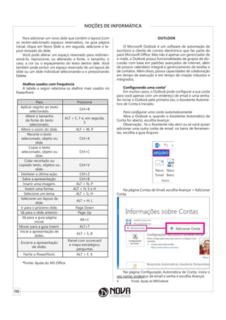 110
NOÇÕES DE INFORMÁTICA
Para adicionar um novo slide que contém o layout (com
os recém-adicionado espaços reservados), na guia página
inicial, clique em Novo Slide e, em seguida, selecione o la-
yout revisado do slide.
Você pode alterar um espaço reservado para redimen-
sioná-lo, reposicione, ou alterando a fonte, o tamanho, o
caso, a cor ou o espaçamento do texto dentro dele. Você
também pode excluir um espaço reservado de um layout de
slide ou um slide individual selecionando-a e pressionando
Delete.
Atalhos usados com frequência
A tabela a seguir relaciona os atalhos mais usados no
PowerPoint.
Para Pressione
Aplicar negrito ao texto
selecionado.
Ctrl+B
Altere o tamanho
da fonte do texto
selecionado.
ALT + C, F e, em seguida,
S
Altere o zoom do slide. ALT + W, P
Recorte o texto
selecionado, objeto ou
slide.
Ctrl+X
Copie o texto
selecionado, objeto ou
slide.
Ctrl+C
Colar recortado ou
copiado texto, objetos ou
slide.
Ctrl+V
Desfazer a última ação. Ctrl+Z
Salve a apresentação. Ctrl+B
Inserir uma imagem. ALT + N, P
Inserir uma forma. ALT + H, S e H
Selecione um tema. ALT + G, H
Selecione um layout de
slide.
ALT + H, L
Ir para o próximo slide. Page Down
Vá para o slide anterior. Page Up
Vá para a guia página
inicial.
Alt+C
Mover para a guia Inserir. ALT+T
Inicie a apresentação de
slides.
ALT + S, B
Encerre a apresentação
de slides.
Painel com scorecard
e mapa estratégico;
perguntas
Feche o PowerPoint. ALT + F, X
*Fonte: Ajuda do MS Office
OUTLOOK
O Microsoft Outlook é um software de automação de
escritório e cliente de correio electrónico que faz parte do
pack Microsoft Office. Mas não é apenas um gerenciador de
e-mails, o Outlook possui funcionalidades de grupos de dis-
cussão com base em padrões avançados de internet, além
de possuir calendário integral e gerenciamento de tarefas e
de contatos. Além disso, possui capacidades de colaboração
em tempo de execução e em tempo de criação robustos e
integrados.
Configurando uma conta4
Em muitos casos, o Outlook pode configurar a sua conta
para você apenas com um endereço de email e uma senha.
Ao iniciar o Outlook pela primeira vez, o Assistente Automá-
tico de Conta é iniciado.
Para configurar uma conta automaticamente
Abra o Outlook e, quando o Assistente Automático de
Conta for aberto, escolha Avançar.
Observação : Se o Assistente não abrir ou se você quiser
adicionar uma outra conta de email, na barra de ferramen-
tas, escolha a guia Arquivo.
Na página Contas de Email, escolha Avançar > Adicionar
Conta.
Na página Configuração Automática de Conta, insira o
seu nome, endereço de email e senha e escolha Avançar.
4 Fonte: Ajuda do MSOutlook
 