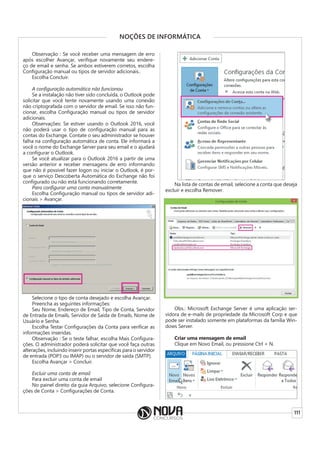 111
NOÇÕES DE INFORMÁTICA
Observação : Se você receber uma mensagem de erro
após escolher Avançar, verifique novamente seu endere-
ço de email e senha. Se ambos estiverem corretos, escolha
Configuração manual ou tipos de servidor adicionais..
Escolha Concluir.
A configuração automática não funcionou
Se a instalação não tiver sido concluída, o Outlook pode
solicitar que você tente novamente usando uma conexão
não criptografada com o servidor de email. Se isso não fun-
cionar, escolha Configuração manual ou tipos de servidor
adicionais.
Observações: Se estiver usando o Outlook 2016, você
não poderá usar o tipo de configuração manual para as
contas do Exchange. Contate o seu administrador se houver
falha na configuração automática de conta. Ele informará a
você o nome do Exchange Server para seu email e o ajudará
a configurar o Outlook.
Se você atualizar para o Outlook 2016 a partir de uma
versão anterior e receber mensagens de erro informando
que não é possível fazer logon ou iniciar o Outlook, é por-
que o serviço Descoberta Automática do Exchange não foi
configurado ou não está funcionando corretamente.
Para configurar uma conta manualmente
Escolha Configuração manual ou tipos de servidor adi-
cionais > Avançar.
Selecione o tipo de conta desejado e escolha Avançar.
Preencha as seguintes informações:
Seu Nome, Endereço de Email, Tipo de Conta, Servidor
de Entrada de Emails, Servidor de Saída de Emails, Nome de
Usuário e Senha.
Escolha Testar Configurações da Conta para verificar as
informações inseridas.
Observação : Se o teste falhar, escolha Mais Configura-
ções. O administrador poderá solicitar que você faça outras
alterações, incluindo inserir portas específicas para o servidor
de entrada (POP3 ou IMAP) ou o servidor de saída (SMTP).
Escolha Avançar > Concluir.
Excluir uma conta de email
Para excluir uma conta de email
No painel direito da guia Arquivo, selecione Configura-
ções de Conta > Configurações de Conta.
Na lista de contas de email, selecione a conta que deseja
excluir e escolha Remover.
Obs.: Microsoft Exchange Server é uma aplicação ser-
vidora de e-mails de propriedade da Microsoft Corp e que
pode ser instalado somente em plataformas da família Win-
dows Server.
Criar uma mensagem de email
Clique em Novo Email, ou pressione Ctrl + N.
 