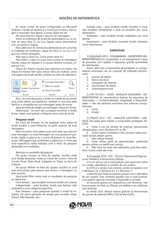 112
NOÇÕES DE INFORMÁTICA
Se várias contas de email configuradas no Microsoft
Outlook, o botão de aparece e a conta que enviará a mensa-
gem é mostrada. Para alterar a conta, clique em de.
Na caixa Assunto, digite o assunto da mensagem.
Insira os endereços de email dos destinatários ou os no-
mes na caixa Para, Cc ou Cco. Separe vários destinatários
com um ponto e vírgula.
Para selecionar os nomes dos destinatários em uma lista
no Catálogo de Endereços, clique em Para, Cc ou Cco e cli-
que nos nomes desejados.
Não vejo a caixa Cco. Como posso ativá-lo?
Para exibir a caixa Cco para esta e todas as mensagens
futuras, clique em Opções e, no grupo Mostrar Campos, cli-
que em Cco.
Clique em Anexar arquivo para adicionar um anexo. Ou
clique em Anexar Item para anexar itens do Outlook, como
mensagens de email, tarefas, contatos ou itens de calendário.
Dica : Se você não gostar a fonte ou o estilo do seu email,
você pode alterar sua aparência. Também é uma boa ideia
Verificar a ortografia em sua mensagem antes de enviar.
Após terminar de redigir sua mensagem, clique em Enviar.
Observação : Se você não consegue encontrar o botão
Enviar, talvez você precise configurar uma conta de email.
Pesquisar email
Da Caixa de Entrada, ou de qualquer outra pasta de
email, localize a caixa Pesquisar na parte superior de suas
mensagens.
Para encontrar uma palavra que você sabe que está em
uma mensagem ou uma mensagem de uma pessoa em par-
ticular, digite a palavra ou o nome da pessoa na caixa Pes-
quisar. Mensagens que contenham a palavra ou o nome que
você especificou serão exibidas com o texto de pesquisa
destacado nos resultados.
Restrinja os resultados de pesquisa
No grupo Escopo na faixa de opções, escolha onde
você deseja pesquisar: Todas as Caixas de Correio, Caixa de
Correio Atual, Pasta Atual, Subpasta ou Todos os Itens do
Outlook.
No grupo Refinar na faixa de opções, escolha se você
está procurando pela pessoa que enviou a mensagem ou
pelo assunto.
Você pode filtrar ainda mais os resultados da pesquisa
ao selecionar:
Com Anexos – para localizar somente emails com anexos
Categorizado – para localizar emails que tenham sido
atribuídos a uma categoria específica
Esta Semana – para pesquisar quando o email foi re-
cebido. Há vários períodos de tempo para escolher (Hoje,
Ontem, Mês Passado, etc.)
Enviado para – para localizar emails enviados a você,
não enviados diretamente a você ou enviados por outro
destinatário
Sinalizado – para localizar emails sinalizados por você
apenas
Importante – para localizar somente emails rotulados
como importantes
EXERCÍCIOS
1) (LIQUIGÁS 2012 - CESGRANRIO - ASSISTENTE AD-
MINISTRATIVO) Um computador é um equipamento capaz
de processar com rapidez e segurança grande quantidade
de informações.
Assim, além dos componentes de hardware, os compu-
tadores necessitam de um conjunto de softwares denomi-
nado:
a. arquivo de dados.
b. blocos de disco.
c. navegador de internet.
d. processador de dados.
e. sistemaoperacional.
2) (TRT 10ª 2013 - CESPE - ANALISTA JUDICIÁRIO – AD-
MINISTRATIVA) As características básicas da segurança da
informação — confidencialidade, integridade e disponibili-
dade — não são atributos exclusivos dos sistemas compu-
tacionais.
a. Certo
b. Errado
3) (TRE/CE 2012 - FCC - ANALISTA JUDICIÁRIO – JURÍ-
DICA) São ações para manter o computador protegido, EX-
CETO:
a. Evitar o uso de versões de sistemas operacionais
ultrapassadas, como Windows 95 ou 98.
b. Excluir spams recebidos e não comprar nada anun-
ciado através desses spams.
c. Não utilizar firewall.
d. Evitar utilizar perfil de administrador, preferindo
sempre utilizar um perfil mais restrito.
e. Não clicar em links não solicitados, pois links estra-
nhos muitas vezes são vírus.
4) (Copergás 2016 - FCC – Técnico Operacional Seguran-
ça do Trabalho) A ferramenta Outlook :
a) é um serviço de e-mail gratuito para gerenciar todos
os e-mails, calendários e contatos de um usuário.
b) 2016 é a versão mais recente, sendo compatível com
o Windows 10, o Windows 8.1 e o Windows 7.
c) permite que todas as pessoas possam ver o calendário
de um usuário, mas somente aquelas com e-mail Outlook.
com podem agendar reuniões e responder a convites.
d) funciona apenas em dispositivos com Windows, não
funcionando no iPad, no iPhone, em tablets e em telefones
com Android.
e) versão 2015 oferece acesso gratuito às ferramentas
do pacote de webmail Office 356 da Microsoft.]
 