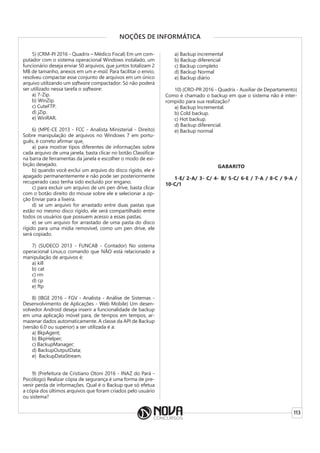 113
NOÇÕES DE INFORMÁTICA
5) (CRM-PI 2016 - Quadrix – Médico Fiscal) Em um com-
putador com o sistema operacional Windows instalado, um
funcionário deseja enviar 50 arquivos, que juntos totalizam 2
MB de tamanho, anexos em um e-mail. Para facilitar o envio,
resolveu compactar esse conjunto de arquivos em um único
arquivo utilizando um software compactador. Só não poderá
ser utilizado nessa tarefa o software:
a) 7-Zip.
b) WinZip.
c) CuteFTP.
d) jZip.
e) WinRAR.
6) (MPE-CE 2013 - FCC - Analista Ministerial - Direito)
Sobre manipulação de arquivos no Windows 7 em portu-
guês, é correto afirmar que,
a) para mostrar tipos diferentes de informações sobre
cada arquivo de uma janela, basta clicar no botão Classificar
na barra de ferramentas da janela e escolher o modo de exi-
bição desejado.
b) quando você exclui um arquivo do disco rígido, ele é
apagado permanentemente e não pode ser posteriormente
recuperado caso tenha sido excluído por engano.
c) para excluir um arquivo de um pen drive, basta clicar
com o botão direito do mouse sobre ele e selecionar a op-
ção Enviar para a lixeira.
d) se um arquivo for arrastado entre duas pastas que
estão no mesmo disco rígido, ele será compartilhado entre
todos os usuários que possuem acesso a essas pastas.
e) se um arquivo for arrastado de uma pasta do disco
rígido para uma mídia removível, como um pen drive, ele
será copiado.
7) (SUDECO 2013 - FUNCAB - Contador) No sistema
operacional Linux,o comando que NÃO está relacionado a
manipulação de arquivos é:
a) kill
b) cat
c) rm
d) cp
e) ftp
8) (IBGE 2016 - FGV - Analista - Análise de Sistemas -
Desenvolvimento de Aplicações - Web Mobile) Um desen-
volvedor Android deseja inserir a funcionalidade de backup
em uma aplicação móvel para, de tempos em tempos, ar-
mazenar dados automaticamente. A classe da API de Backup
(versão 6.0 ou superior) a ser utilizada é a:
a) BkpAgent;
b) BkpHelper;
c) BackupManager;
d) BackupOutputData;
e) BackupDataStream.
9) (Prefeitura de Cristiano Otoni 2016 - INAZ do Pará -
Psicólogo) Realizar cópia de segurança é uma forma de pre-
venir perda de informações. Qual é o Backup que só efetua
a cópia dos últimos arquivos que foram criados pelo usuário
ou sistema?
a) Backup incremental
b) Backup diferencial
c) Backup completo
d) Backup Normal
e) Backup diário
10) (CRO-PR 2016 - Quadrix - Auxiliar de Departamento)
Como é chamado o backup em que o sistema não é inter-
rompido para sua realização?
a) Backup Incremental.
b) Cold backup.
c) Hot backup.
d) Backup diferencial.
e) Backup normal
GABARITO
1-E/ 2-A/ 3- C/ 4- B/ 5-C/ 6-E / 7-A / 8-C / 9-A /
10-C/1
 