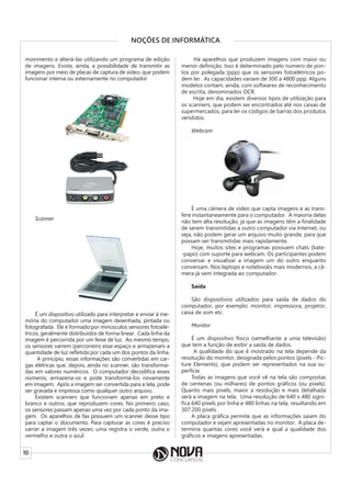 10
NOÇÕES DE INFORMÁTICA
movimento e alterá-las utilizando um programa de edição
de imagens. Existe, ainda, a possibilidade de transmitir as
imagens por meio de placas de captura de vídeo, que podem
funcionar interna ou externamente no computador.
Scanner
É um dispositivo utilizado para interpretar e enviar à me-
mória do computador uma imagem desenhada, pintada ou
fotografada. Ele é formado por minúsculos sensores fotoelé-
tricos, geralmente distribuídos de forma linear. Cada linha da
imagem é percorrida por um feixe de luz. Ao mesmo tempo,
os sensores varrem (percorrem) esse espaço e armazenam a
quantidade de luz refletida por cada um dos pontos da linha.
A princípio, essas informações são convertidas em car-
gas elétricas que, depois, ainda no scanner, são transforma-
das em valores numéricos. O computador decodifica esses
números, armazena-os e pode transformá-los novamente
em imagem. Após a imagem ser convertida para a tela, pode
ser gravada e impressa como qualquer outro arquivo.
Existem scanners que funcionam apenas em preto e
branco e outros, que reproduzem cores. No primeiro caso,
os sensores passam apenas uma vez por cada ponto da ima-
gem. Os aparelhos de fax possuem um scanner desse tipo
para captar o documento. Para capturar as cores é preciso
varrer a imagem três vezes: uma registra o verde, outra o
vermelho e outra o azul.
Há aparelhos que produzem imagens com maior ou
menor definição. Isso é determinado pelo número de pon-
tos por polegada (ppp) que os sensores fotoelétricos po-
dem ler. As capacidades variam de 300 a 4800 ppp. Alguns
modelos contam, ainda, com softwares de reconhecimento
de escrita, denominados OCR.
Hoje em dia, existem diversos tipos de utilização para
os scanners, que podem ser encontrados até nos caixas de
supermercados, para ler os códigos de barras dos produtos
vendidos.
Webcam
É uma câmera de vídeo que capta imagens e as trans-
fere instantaneamente para o computador. A maioria delas
não tem alta resolução, já que as imagens têm a finalidade
de serem transmitidas a outro computador via Internet, ou
seja, não podem gerar um arquivo muito grande, para que
possam ser transmitidas mais rapidamente.
Hoje, muitos sites e programas possuem chats (bate-
-papo) com suporte para webcam. Os participantes podem
conversar e visualizar a imagem um do outro enquanto
conversam. Nos laptops e notebooks mais modernos, a câ-
mera já vem integrada ao computador.
Saída
São dispositivos utilizados para saída de dados do
computador, por exemplo: monitor, impressora, projetor,
caixa de som etc.
Monitor
É um dispositivo físico (semelhante a uma televisão)
que tem a função de exibir a saída de dados.
A qualidade do que é mostrado na tela depende da
resolução do monitor, designada pelos pontos (pixels - Pic-
ture Elements), que podem ser representados na sua su-
perfície.
Todas as imagens que você vê na tela são compostas
de centenas (ou milhares) de pontos gráficos (ou pixels).
Quanto mais pixels, maior a resolução e mais detalhada
será a imagem na tela. Uma resolução de 640 x 480 signi-
fica 640 pixels por linha e 480 linhas na tela, resultando em
307.200 pixels.
A placa gráfica permite que as informações saiam do
computador e sejam apresentadas no monitor. A placa de-
termina quantas cores você verá e qual a qualidade dos
gráficos e imagens apresentadas.
 