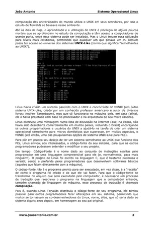 João Antonio Sistema Operacional Linux
www.joaoantonio.com.br 2
computação das universidades do mundo utiliza o UNIX em seus servidores, por isso o
estudo de Torvalds se baseava nesse ambiente.
Até os dias de hoje, o aprendizado e a utilização do UNIX é privilégio de alguns poucos
mortais que se aprofundam no estudo da computação e têm acesso a computadores de
grande porte, onde esse sistema pode ser instalado. Mas o Linux trouxe essa utilização
para níveis mais cotidianos, permitindo que qualquer um que possua um PC comum
possa ter acesso ao universo dos sistemas UNIX-Like (termo que significa “semelhantes
ao UNIX”).
Linus havia criado um sistema parecido com o UNIX e concorrente do MINIX (um outro
sistema UNIX-Like, criado por um conhecido professor americano e autor de diversos
livros: Andrew Tanenbaum), mas que só funcionava na máquina dele, em casa (afinal,
ele o havia projetado com base no processador e na arquitetura de seu micro caseiro).
Linus escreveu uma mensagem numa lista de discussão na Internet (que, na época, não
havia sido descoberta comercialmente em muitos países, incluindo o Brasil) encorajando
os outros programadores e usuários do UNIX a ajudá-lo na tarefa de criar um sistema
operacional semelhante para micros domésticos que superasse, em muitos aspectos, o
MINIX (até então, uma das pouquíssimas opções de sistema UNIX-Like para PCs).
Para pôr em prática seu desejo de ter um sistema semelhante ao UNIX que funcione nos
PCs, Linus enviou, aos interessados, o código-fonte do seu sistema, para que os outros
programadores pudessem entender e modificar o seu projeto.
Em tempo: Código-Fonte é o nome dado ao conjunto de instruções escritas pelo
programador em uma linguagem compreensível para ele (e, normalmente, para mais
ninguém!). O projeto de Linus foi escrito na linguagem C, que é bastante poderosa e
versátil, sendo a preferida pelos programadores que desenvolvem softwares básicos
(aqueles que falam diretamente com a máquina).
O código-fonte não é o programa pronto para ser executado, em vez disso, é a “receita”
de como o programa foi criado e do que ele vai fazer. Para que o código-fonte se
transforme no arquivo que será executado pelo computador, é necessário um processo
de tradução que reescreva o programa na linguagem que o computador entende,
também chamada de linguagem de máquina, esse processo de tradução é chamado
compilação.
Pois é, quando Linus Torvalds distribuiu o código-fonte de seu programa, ele tornou
possível para outros programadores fazer alterações em seu sistema, permitindo que
muitos se tornassem os co-desenvolvedores do Linux, nome, aliás, que só seria dado ao
sistema alguns anos depois, em homenagem ao seu pai original.
 