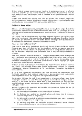 João Antonio Sistema Operacional Linux
www.joaoantonio.com.br 3
O Linux original possuía poucos recursos visuais e de aplicativos, mas era o suficiente
para Linus entender que ele poderia melhorar e atingir níveis de usabilidade altos. Ou
seja, o negócio ainda não prestava, mas ia melhorar e um dia prestaria para alguma
coisa!
Só para você ter uma idéia do que Linus criou e o que ele fazia na época, segue uma
foto. O Linux era um sistema basicamente textual, como o DOS, e cujos comandos eram
semelhantes aos comandos do UNIX (claro, por ser UNIX-like).
Os Direitos Sobre o Linux
O Linux é um sistema operacional, como já foi dito, e, por isso, tem a função de controlar
o computador e permitir que o usuário dê comandos a ele. Isso não é privilégio do Linux,
visto que outros programas fazem exatamente o mesmo, como o conhecido Windows, da
Microsoft.
Entre outras características diferentes entre eles, podemos citar uma que tornou o Linux
algo muito interessante e digno de atenção: o Linux é um software livre. Isso significa
que aqueles que adquirem o Linux têm certos direitos em relação a ele que os usuários
do Windows não possuem em relação ao sistema da Microsoft.
Mas, o que é ser “software livre”?
Para explicar esse termo, recorremos ao conceito de um software comercial como o
Windows: para usar o Windows em um computador, o usuário tem que ter pago uma
taxa a título de “direito autoral” pelo programa, chamada de licença de uso. A licença de
uso do Windows é paga por cada computador onde o programa esteja instalado na
empresa.
Além disso, não será permitida a cópia do CD original do programa para a instalação em
outro computador sem o pagamento de uma nova licença. Então, se um usuário comprar
o Windows em uma loja e resolver instalá-lo em mais de um computador, estará
cometendo crime de pirataria de software, ou desrespeito às leis de copyright que regem
os programas comerciais como o Windows.
No Linux, a coisa muda de figura radicalmente. Os desenvolvedores do Linux, incluindo
seu criador, Linus Torvalds, classificaram o Linux numa licença chamada GPL (General
Public License – Licença Pública Geral), da FSF (Free Software Foundation – Fundação do
Software Livre).
A FSF é uma instituição supostamente sem fins lucrativos que desenvolveu uma
“legislação específica” para todos os programadores que quisessem que seus projetos
fizessem parte do mundo dos programas sem rigidez de copyright.
Como Assim? Simples: Se você é um programador e criou um software que deseja
vender para explorar seu valor financeiro, exigindo pagamento da licença a todos os
usuários, vá em frente, não é com a FSF! Mas, se você desenvolveu um programa para
ser distribuído por aí, para quem quiser usar, abrindo mão da licença de uso, a FSF criou
a GPL para você!
Na GPL, 4 direitos são garantidos aos usuários dos programas regidos por ela (os
chamados Softwares Livres):
1. Um Software Livre poderá ser usado para qualquer finalidade;
2. Um Software Livre poderá ser estudado plenamente (para isso, é necessário
possuir o código-fonte do programa);
3. Um Software Livre poderá ser alterado em sua totalidade (para isso, é necessário
possuir o código-fonte do programa);
4. Um Software Livre poderá ser distribuído (copiado) livremente, sem a exigência
de pagamento de licença de uso em nenhum dos casos...
 
