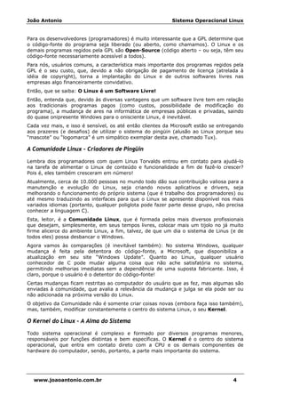 João Antonio Sistema Operacional Linux
www.joaoantonio.com.br 4
Para os desenvolvedores (programadores) é muito interessante que a GPL determine que
o código-fonte do programa seja liberado (ou aberto, como chamamos). O Linux e os
demais programas regidos pela GPL são Open-Source (código aberto – ou seja, têm seu
código-fonte necessariamente acessível a todos).
Para nós, usuários comuns, a característica mais importante dos programas regidos pela
GPL é o seu custo, que, devido a não obrigação de pagamento de licença (atrelada à
idéia de copyright), torna a implantação do Linux e de outros softwares livres nas
empresas algo financeiramente convidativo.
Então, que se saiba: O Linux é um Software Livre!
Então, entenda que, devido às diversas vantagens que um software livre tem em relação
aos tradicionais programas pagos (como custos, possibilidade de modificação do
programa), a mudança de ares na informática de empresas públicas e privadas, saindo
do quase onipresente Windows para o onisciente Linux, é inevitável.
Cada vez mais, e isso é sensível, os até então clientes da Microsoft estão se entregando
aos prazeres (e desafios) de utilizar o sistema do pingüin (alusão ao Linux porque seu
“mascote” ou “logomarca” é um simpático exemplar desta ave, chamado Tux).
A Comunidade Linux – Criadores de Pingüin
Lembra dos programadores com quem Linus Torvalds entrou em contato para ajudá-lo
na tarefa de alimentar o Linux de conteúdo e funcionalidade a fim de fazê-lo crescer?
Pois é, eles também cresceram em número!
Atualmente, cerca de 10.000 pessoas no mundo todo dão sua contribuição valiosa para a
manutenção e evolução do Linux, seja criando novos aplicativos e drivers, seja
melhorando o funcionamento do próprio sistema (que é trabalho dos programadores) ou
até mesmo traduzindo as interfaces para que o Linux se apresente disponível nos mais
variados idiomas (portanto, qualquer poliglota pode fazer parte desse grupo, não precisa
conhecer a linguagem C).
Esta, leitor, é a Comunidade Linux, que é formada pelos mais diversos profissionais
que desejam, simplesmente, em seus tempos livres, colocar mais um tijolo no já muito
firme alicerce do ambiente Linux, a fim, talvez, de que um dia o sistema de Linus (e de
todos eles) possa desbancar o Windows.
Agora vamos às comparações (é inevitável também): No sistema Windows, qualquer
mudança é feita pela detentora do código-fonte, a Microsoft, que disponibiliza a
atualização em seu site “Windows Update”. Quanto ao Linux, qualquer usuário
conhecedor de C pode mudar alguma coisa que não ache satisfatória no sistema,
permitindo melhorias imediatas sem a dependência de uma suposta fabricante. Isso, é
claro, porque o usuário é o detentor do código-fonte!
Certas mudanças ficam restritas ao computador do usuário que as fez, mas algumas são
enviadas à comunidade, que avalia a relevância da mudança e julga se ela pode ser ou
não adicionada na próxima versão do Linux.
O objetivo da Comunidade não é somente criar coisas novas (embora faça isso também),
mas, também, modificar constantemente o centro do sistema Linux, o seu Kernel.
O Kernel do Linux – A Alma do Sistema
Todo sistema operacional é complexo e formado por diversos programas menores,
responsáveis por funções distintas e bem específicas. O Kernel é o centro do sistema
operacional, que entra em contato direto com a CPU e os demais componentes de
hardware do computador, sendo, portanto, a parte mais importante do sistema.
 