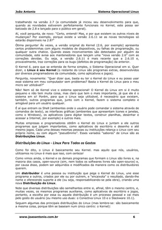 João Antonio Sistema Operacional Linux
www.joaoantonio.com.br 6
trabalhando na versão 2.7 (a comunidade já iniciou seu desenvolvimento para que,
quando as novidades estiverem perfeitamente funcionais no Kernel, este possa ser
batizado de 2.8 e lançado para o público em geral).
Aí, você pergunta, de novo: “Certo, entendi! Mas, e por que existem os outros níveis de
mudanças? Por exemplo, porque existe a versão 2.6.11 se as novas tecnologias só
estarão disponíveis na 2.8?”
Ótima pergunta! Às vezes, a versão original do Kernel (2.6, por exemplo) apresenta
certos probleminhas com alguns modelos de dispositivos, ou falhas de programação, ou
qualquer outra chatice. Quando esses inconvenientes são detectados por alguém da
comunidade, este avisa aos mantenedores que lançam uma “nova versão 2.6” com as
correções devidas. Ou seja, a versão 2.6.11 é mais recente que a 2.6.10 e,
provavelmente, traz correções para os bugs (defeitos de programação) da anterior.
O Kernel é, para que se entenda de forma simples, o Sistema Operacional em si. Quer
dizer, o Linux é seu Kernel (o restante do Linux são programas extras, desenvolvidos
por diversos programadores da comunidade, como aplicativos e jogos).
Pergunta, novamente: “Quer dizer que, basta eu ter o Kernel do Linux e eu posso usar
esse sistema em meu computador sem problemas? Basta o Kernel do Linux para o meu
micro ser utilizável?”
Não! Nem só de Kernel vive o sistema operacional! O Kernel do Linux em si é muito
pequeno e não tem muita coisa, mas claro que tem o mais importante, já que ele é o
sistema em si! Porém, para que o Linux seja utilizável, é necessário que existam,
também, outros programas que, junto com o Kernel, fazem o sistema completo e
amigável para um usuário qualquer.
É aí que entram os Shell (ambientes onde o usuário pode comandar o sistema através de
comandos de texto), as interfaces gráficas (ambientes que apresentam ícones e janelas,
como o Windows), os aplicativos (para digitar textos, construir planilhas, desenhar e
acessar a Internet, por exemplo) e outros mais.
Muitas empresas e programadores obtêm o Kernel do Linux e juntam a ele outros
programas que julgam importantes, como aplicativos de escritório e desenho e até
mesmo jogos. Cada uma dessas mesmas pessoas ou instituições relança o Linux com seu
próprio nome, ou com algum “pseudônimo”. Esses variados “sabores” de Linux são as
Distribuições Linux.
Distribuições do Linux – Linux Para Todos os Gostos
Como foi dito, o Linux é basicamente seu Kernel. mas aquilo que nós, usuários,
utilizamos no Linux é mais que isso, com certeza!
Como vimos ainda, o Kernel e os demais programas que formam o Linux são livres e, na
maioria dos casos, open-source (sim, nem todos os softwares livres são open-source) e,
por causa disso, podem ser adquiridos e modificados da maneira como os distribuidores
querem.
Um distribuidor é uma pessoa ou instituição que pega o Kernel do Linux, une esse
programa a outros, criados por ele ou por outrem, e “encaixota” o resultado, dando-lhe
nome e oferecendo suporte a ele (ou seja, responsabilizando-se pela obra), criando uma
nova Distribuição do Linux.
Note que diversas distribuições são semelhantes entre si, afinal, têm o mesmo centro, e,
muitas vezes, os mesmos programas auxiliares, como aplicativos de escritório e jogos,
portanto, a escolha por essa ou aquela distribuição é um processo pessoal e vai mais
pelo gosto do usuário (eu mesmo uso duas: o Conectiva Linux 10 e o Slackware 10.1).
Seguem algumas das principais distribuições do Linux (mas lembre-se: são basicamente
a mesma coisa, porque têm se baseiam num único centro: o Kernel):
 