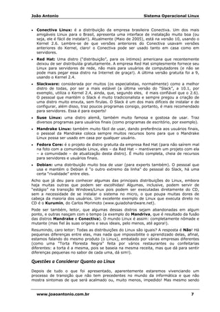 João Antonio Sistema Operacional Linux
www.joaoantonio.com.br 7
• Conectiva Linux: é a distribuição da empresa brasileira Conectiva. Um dos mais
amigáveis Linux para o Brasil, apresenta uma interface de instalação muito boa (ou
seja, ele é fácil de instalar!). Atualmente (Maio de 2005), está na versão 10, usando o
Kernel 2.6. Lembre-se de que versões anteriores do Conectiva usavam versões
anteriores do Kernel, claro! o Conectiva pode ser usado tanto em casa como em
servidores.
• Red Hat: Uma distro (“distribuição”, para os íntimos) americana que recentemente
deixou de ser distribuída gratuitamente. A empresa Red Hat simplesmente fornece seu
Linux para servidores de rede, não mais para usuários de computadores (e não se
pode mais pegar essa distro na Internet de graça!). A última versão gratuita foi a 9,
usando o Kernel 2.4.
• Slackware: considerada por muitos (os especialistas, normalmente) como a melhor
distro de todas, por ser a mais estável (a última versão do “Slack”, a 10.1, por
exemplo, utiliza o Kernel 2.4, ainda, que, segundo eles, é mais confiável que o 2.6).
O pessoal que mantém o Slack é muito tradicionalista e sempre pregou a criação de
uma distro muito enxuta, sem firulas. O Slack é um dos mais difíceis de instalar e de
configurar, além disso, traz poucos programas consigo, portanto, é mais recomendado
para servidores. Essa é para experts!
• Suse Linux: uma distro alemã, também muito famosa e gostosa de usar. Traz
diversos programas para usuários finais (como programas de escritório, por exemplo).
• Mandrake Linux: também muito fácil de usar, dando preferência aos usuários finais,
o pessoal da Mandrake coloca sempre muitos recursos bons para que o Mandrake
Linux possa ser usado em casa por qualquer usuário.
• Fedora Core: é o projeto de distro gratuita da empresa Red Hat (para não saírem mal
na foto com a comunidade Linux, eles – da Red Hat – mantiveram um projeto com ela
– a comunidade – de atualização desta distro). É muito completa, cheia de recursos
para servidores e usuários finais.
• Debian: uma distribuição muito boa de usar (para experts também). O pessoal que
usa e mantém o Debian é “o outro extremo da linha” do pessoal do Slack, há uma
certa “rivalidade” entre eles.
Acho que já deu para conhecer algumas das principais distribuições do Linux, embora
haja muitas outras que podem ser escolhidas! Algumas, inclusive, podem servir de
“estágio” na transição Windows/Linux pois podem ser executadas diretamente do CD,
sem a necessidade de se instalar o sistema no micro, o que poupa muitas dores de
cabeça da maioria dos usuários. Um excelente exemplo de Linux que executa direto no
CD é o Kurumin, do Carlos Morimoto (www.guiadohardware.net).
Pode ser também, leitor, que algumas dessas distros sejam abandonadas em algum
ponto, e outras nasçam com o tempo (a exemplo do Mandriva, que é resultado da fusão
das distros Mandrake e Conectiva). O mundo Linux é assim: completamente nômade e
mutante (mas fiel às suas origens e seus ideais, pelo menos, até agora!).
Resumindo, caro leitor: Todas as distribuições do Linux são iguais? A resposta é Não! Há
pequenas diferenças entre elas, mas nada que impossibilite o aprendizado delas, afinal,
estamos falando do mesmo produto (o Linux), embalado por várias empresas diferentes
(como uma “Torta Floresta Negra” feita por vários restaurantes ou confeitarias
diferentes: a torta é a mesma, pois se baseia na mesma receita, mas que dá para sentir
diferenças pequenas no sabor de cada uma, dá sim!).
Questões a Considerar Quanto ao Linux
Depois de tudo o que foi apresentado, aparentemente estaremos vivenciando um
processo de transição que não tem precedentes no mundo da informática e que não
mostra sintomas de que será acalmado ou, muito menos, impedido! Mas mesmo sendo
 