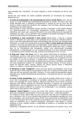 João Antonio Sistema Operacional Linux
www.joaoantonio.com.br 8
essa transição tão “inevitável”, há certos aspectos a serem analisados de forma mais
crítica.
Vamos dar uma olhada em certas questões relevantes ao movimento de mudança
Windows/Linux:
• O custo da implantação e da manutenção do Linux é muito baixo: essa, não por
acaso, é a mais gritante das características favoráveis ao novato. Por tudo o que vem
sendo discutido aqui, é bastante compreensível o porquê do uso do Linux ser tão
barato e ainda o porquê do Windows não conseguir, nem de longe, oferecer qualquer
resistência a ele nesse aspecto.
Essa questão é muito importante porque permite a empresas (e até mesmo países)
em desenvolvimento ou recuperação conseguirem atingir estabilidade e auto-
suficiência sem estar sob o jugo da Microsoft e de outras detentoras de copyright de
softwares! Ou seja, o Linux permitirá uma verdadeira revolução tecnológica e mesmo
econômica para diversas instituições e até nações.
• O Windows é mais conhecido e mais usado: Nesse ponto, o fato de a maioria
utilizar o Windows em suas casas e nas empresas dá um ponto ao veterano sistema,
pois, a esse fato aparentemente banal, está atrelado algo que deve ser pensado pelas
empresas: os custos com treinamento de pessoal. Sim, o Linux pode ser mais caro
durante o início das atividades dele na organização, sendo pública ou privada, porque
denotará a necessidade de treinamento dos funcionários! Ainda tem mais: é sabido
que, se os funcionários não conseguem utilizar uma determinada tecnologia
devidamente, a produtividade vai cair consideravelmente e só será retomada quando
a novidade se tornar habitual (ou seja, quando se acostumarem com o Linux).
• O Plug and “Pray” do Linux: pois é, para alguns fabricantes de hardware, como
impressoras, scanners, web cams e afins, parece que o Linux não existe! Ao comprar
um equipamento novo, é muito raro (eu ainda não encontrei um) se deparar com um
que traga, no seu CD de drivers, a versão para o sistema do pingüin. Em outras
palavras, a maioria dos fabricantes só desenvolve drivers para o Windows, permitindo
que seus dispositivos possam ser instalados apenas nesse sistema. O Linux ainda é
posto em segundo plano, porque, apenas em alguns poucos casos, o fabricante
coloca, no máximo, o driver para Linux em seu site.
• O Windows é mais “amigável”: outra coisa que parece incontestável, mas vai de
ponto de vista! Como estamos acostumados a lidar com o sistema da Microsoft, então
claro que ele nos parecerá mais fácil e intuitivo. O Linux ainda nos apresentará alguns
segredos que, quando perfeitamente descobertos, o tornarão tão fácil de usar quanto
o Windows.
• O Linux é mais complicado: Bom, o outro lado da questão citada acima é esse! O
Linux não é complicado, é complexo (e completo). Quero dizer, no Linux, podemos
fazer uma operação de várias maneiras, algumas mais fáceis (com mouse e ícones),
algumas mais difíceis, através de comandos estranhos e arquivos de configuração
assombrados. Isso só dependerá do seu nível de conhecimento e intimidade com o
sistema (os experts preferem os arquivos de configuração e os comandos, porque
talvez isso os faça parecer mais experts!).
• Sistema “Cabra Macho”: o Linux não trava! Pelo menos é isso que se ouve por
parte dos entusiastas exacerbados! “O Linux não pega vírus” – dirão eles também!
Em ambos os casos, está errado! O Linux trava sim, mas não com a freqüência com
que o Windows o faz. O Linux também está sujeito às intempéries causadas por vírus
de computador, mas numa escala muito inferior à do concorrente! O importante é que
o Linux foi feito para não travar, portanto a comunidade Linux vai criar correções para
todos os problemas que o sistema apresentar, deixando-o mais seguro e menos
propenso a erros, visando manter a integridade do sistema e a confiança que todos
depositam nele.
Refazendo o parágrafo anterior: eu já enfrentei travamentos do sistema Linux, mas
 