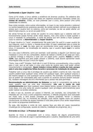 João Antonio Sistema Operacional Linux
www.joaoantonio.com.br 10
Conhecendo o Super Usuário - root
Como já foi citado, o Linux admite a existência de diversos usuários. Os cadastros dos
usuários que o sistema possui são feitos em registros exclusivos chamados contas (ou
contas de usuário). Então, se você pretende usar o Linux, deve possuir uma conta
cadastrada no sistema.
Essa conta consiste, entre outras informações, no Login (o seu nome perante o sistema)
e a senha (seqüência de caracteres secreta). As contas também definem os privilégios de
acesso que o usuário tem no sistema, como por exemplo, se ele vai poder alterar um
determinado arquivo, ou se só vai poder lê-lo.
Há várias formas de criar contas de usuário no Linux depois que o sistema está em
funcionamento (essas formas serão vistas depois), mas uma conta é criada quando o
Linux é instalado no computador, a conta da pessoa que tem direito a fazer qualquer
coisa no sistema: o Administrador ou Super Usuário.
O Super Usuário é o “cara”, simplesmente! Ele pode tudo! Se você é o super usuário de
sua máquina, você é o dono, o manda-chuva dela. O Login cadastrado para a conta do
Administrador é: root. Ou seja, para ser reconhecido como super usuário do sistema
Linux, é necessário, na inicialização do sistema, que o usuário digite root e a senha
apropriada.
Se o seu caso é diferente, como por exemplo: você solicitou a alguém (um técnico) que
instalasse o Linux em seu computador, depois de realizar a tarefa (e ser pago por isso),
o técnico entrega a máquina a você com um papel junto: usuário: fulano e senha:
1234. Isso significa que para poder acessar o sistema, você deverá apresentar essas
informações toda vez que o micro for ligado.
“Certo, mas e daÍ?” Simples: Você não é o root! O técnico, provavelmente, criou a senha
para o root, que só ele sabe, e criou uma conta de usuário para você poder utilizar
inocentemente o computador. Quem instala o Linux define a senha do root, porque
esta é uma das exigências feitas durante o processo de instalação do sistema.
Trabalhar com o Linux não é privilégio do usuário que detém a senha do root, mas este
usuário poderá fazer qualquer coisa, entrar em qualquer lugar, abrir qualquer arquivo e
até mesmo apagar ou criar quaisquer outros usuários. Por exemplo, há certos comandos
que só podem ser executados pelo root e quando os usuários comuns tentam executá-
los, recebem mensagens de erro informando que o acesso não será permitido.
Recomendação ao Administrador do Sistema: se você é o proprietário da conta de
super usuário, aqui vai uma dica interessante: não use a conta de root
constantemente para fazer qualquer coisa (digitar textos, acesso à Internet, jogos). Ao
invés disso, crie uma conta de usuário qualquer (sem privilégios administrativos) para
poder realizar as tarefas cotidianas.
A idéia é que se, durante um acesso à Internet, por exemplo, seu computador for
infectado por um vírus o outro programa malicioso, o referido programa será executado
em modo root, e terá acesso completo ao sistema (podendo “ferrar” o sistema
completamente)! Se, no momento da infecção, você estiver logado como um usuário
convencional, os limites de acesso impostos a você pelo próprio Linux serão responsáveis
por conter os programas bisbilhoteiros.
Ou seja, não banalize a conta de root, apenas faça uso dela em casos necessários
(mudanças de configuração, ajustes do sistema, instalação de programas, etc.).
Entrando no Linux – o Processo de Logon
Quando se inicia o computador com o Linux, depois de alguns procedimentos
necessários, uma tela de Logon é apresentada para o usuário. Dependendo de uma série
 