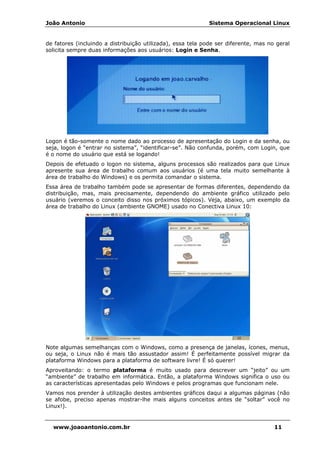 João Antonio Sistema Operacional Linux
www.joaoantonio.com.br 11
de fatores (incluindo a distribuição utilizada), essa tela pode ser diferente, mas no geral
solicita sempre duas informações aos usuários: Login e Senha.
Logon é tão-somente o nome dado ao processo de apresentação do Login e da senha, ou
seja, logon é “entrar no sistema”, “identificar-se”. Não confunda, porém, com Login, que
é o nome do usuário que está se logando!
Depois de efetuado o logon no sistema, alguns processos são realizados para que Linux
apresente sua área de trabalho comum aos usuários (é uma tela muito semelhante à
área de trabalho do Windows) e os permita comandar o sistema.
Essa área de trabalho também pode se apresentar de formas diferentes, dependendo da
distribuição, mas, mais precisamente, dependendo do ambiente gráfico utilizado pelo
usuário (veremos o conceito disso nos próximos tópicos). Veja, abaixo, um exemplo da
área de trabalho do Linux (ambiente GNOME) usado no Conectiva Linux 10:
Note algumas semelhanças com o Windows, como a presença de janelas, ícones, menus,
ou seja, o Linux não é mais tão assustador assim! É perfeitamente possível migrar da
plataforma Windows para a plataforma de software livre! É só querer!
Aproveitando: o termo plataforma é muito usado para descrever um “jeito” ou um
“ambiente” de trabalho em informática. Então, a plataforma Windows significa o uso ou
as características apresentadas pelo Windows e pelos programas que funcionam nele.
Vamos nos prender à utilização destes ambientes gráficos daqui a algumas páginas (não
se afobe, preciso apenas mostrar-lhe mais alguns conceitos antes de “soltar” você no
Linux!).
 