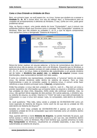 João Antonio Sistema Operacional Linux
www.joaoantonio.com.br 12
Como o Linux Entende as Unidades de Disco
Bom, em primeiro lugar, se você espera ter, no Linux, ícones que ajudem-no a acessar a
Unidade C:, D:, E: e outras afins, tire isso da cabeça! Aqui, a nomenclatura para as
unidades de armazenamento é diferente do Windows. E isso, confie em mim, pode gerar
problemas sérios!
Veja, na figura a seguir, uma janela aberta do ícone “Computador”, que é comum nos
ambientes gráficos atuais que funciona como o manjado “Meu Computador” existente no
Windows. Note que não existem as unidades C: ou D: e que há alguns componentes
meio estranhos (como o famigerado “Sistema de Arquivo”).
Deixe-me tentar explicar em poucas palavras: a forma de nomenclatura dos discos por
parte do Linux não se parece, em nada, com a do Windows. Enquanto que no Windows, a
estrutura de diretórios (pastas) começa em cada unidade de disco devidamente nomeada
(C:, D:, E:, etc.), no Linux, todos os diretórios são subordinados a um grande diretório
pai de todos: o diretório (ou pasta) raiz, ou sistema de arquivo (nessas novas
distribuições, essa nomenclatura também tem sido usada).
É como se o diretório raiz representasse, simplesmente, o “universo” dentro do sistema
Linux. Os demais diretórios estão dentro do sistema de arquivo. Para os mais
tradicionalistas e para os comandos usados no sistema Linux, é comum ainda fazer
referência a esse diretório principal como / (barra), simplesmente.
Então fica simples: o Linux não tem unidade C:, nem D:, nem E:... Mas tem um único e
grande repositório de informações que armazena todos os arquivos e diretórios contidos
nas unidades de disco (Cds, disquetes, DVDs ainda vão continuar existindo, mas, no
Linux, não ganham letras seguidas de dois pontos). Em outras palavras, o diretório raiz,
ou sistema de arquivo, ou ainda / (barra) é o “início” de tudo o que está armazenado no
computador e a que o Linux tem acesso: tudo, no computador, está dentro do diretório
raiz!
Aí, você questiona: “Mas João, estou vendo a unidade de CD-RW/DVD+RW como um
ícone separado do Sistema de Arquivo. Como você me diz que ela (a unidade de CD)
está dentro do Sistema de Arquivo?”
Acredite em mim! Essa unidade de CD-RW/DVD+RW é apenas um atalho para a
verdadeira unidade de CD do computador (que será mostrada como um diretório dentro
do diretório raiz).
Veja, quando abrimos o ícone Sistema de Arquivo, na janela mostrada há pouco, que
temos acesso a vários outros diretórios (pastas) e, por sua vez, aos diretórios dentro
desses diretórios, como no Windows. Mas é bom lembrar que, quando entramos no ícone
Meu Computador do Windows, visualizamos as unidades separadas, e aqui elas são
subordinadas ao sistema de arquivo.
 