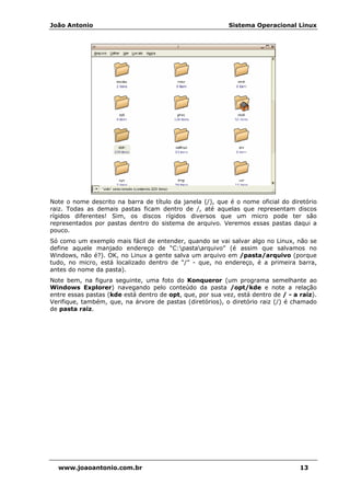 João Antonio Sistema Operacional Linux
www.joaoantonio.com.br 13
Note o nome descrito na barra de título da janela (/), que é o nome oficial do diretório
raiz. Todas as demais pastas ficam dentro de /, até aquelas que representam discos
rígidos diferentes! Sim, os discos rígidos diversos que um micro pode ter são
representados por pastas dentro do sistema de arquivo. Veremos essas pastas daqui a
pouco.
Só como um exemplo mais fácil de entender, quando se vai salvar algo no Linux, não se
define aquele manjado endereço de “C:pastaarquivo” (é assim que salvamos no
Windows, não é?). OK, no Linux a gente salva um arquivo em /pasta/arquivo (porque
tudo, no micro, está localizado dentro de “/” - que, no endereço, é a primeira barra,
antes do nome da pasta).
Note bem, na figura seguinte, uma foto do Konqueror (um programa semelhante ao
Windows Explorer) navegando pelo conteúdo da pasta /opt/kde e note a relação
entre essas pastas (kde está dentro de opt, que, por sua vez, está dentro de / - a raiz).
Verifique, também, que, na árvore de pastas (diretórios), o diretório raiz (/) é chamado
de pasta raiz.
 