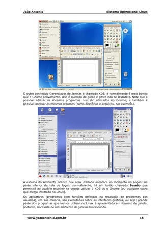 João Antonio Sistema Operacional Linux
www.joaoantonio.com.br 15
O outro conhecido Gerenciador de Janelas é chamado KDE, é normalmente é mais bonito
que o Gnome (novamente, isso é questão de gosto e gosto não se discute!). Note que é
possível utilizar os mesmos programas que são utilizados no Gnome, e também é
possível acessar os mesmos recursos (como diretórios e arquivos, por exemplo).
A escolha do Ambiente Gráfico que será utilizado acontece no momento no Logon: na
parte inferior da tela de logon, normalmente, há um botão chamado Sessão que
permitirá ao usuário escolher se deseja utilizar o KDE ou o Gnome (ou qualquer outro
que esteja instalado no Linux).
Os aplicativos (programas com funções definidas na resolução de problemas dos
usuários), em sua maioria, são executados sobre as interfaces gráficas, ou seja: grande
parte dos programas que iremos utilizar no Linux é apresentada em formato de janela,
portanto, necessita de um ambiente de janelas funcionando.
 