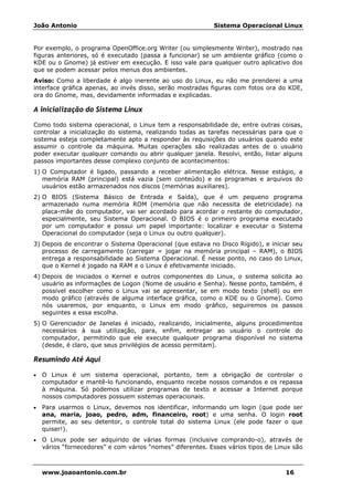 João Antonio Sistema Operacional Linux
www.joaoantonio.com.br 16
Por exemplo, o programa OpenOffice.org Writer (ou simplesmente Writer), mostrado nas
figuras anteriores, só é executado (passa a funcionar) se um ambiente gráfico (como o
KDE ou o Gnome) já estiver em execução. E isso vale para qualquer outro aplicativo dos
que se podem acessar pelos menus dos ambientes.
Aviso: Como a liberdade é algo inerente ao uso do Linux, eu não me prenderei a uma
interface gráfica apenas, ao invés disso, serão mostradas figuras com fotos ora do KDE,
ora do Gnome, mas, devidamente informadas e explicadas.
A inicialização do Sistema Linux
Como todo sistema operacional, o Linux tem a responsabilidade de, entre outras coisas,
controlar a inicialização do sistema, realizando todas as tarefas necessárias para que o
sistema esteja completamente apto a responder às requisições do usuários quando este
assumir o controle da máquina. Muitas operações são realizadas antes de o usuário
poder executar qualquer comando ou abrir qualquer janela. Resolvi, então, listar alguns
passos importantes desse complexo conjunto de acontecimentos:
1) O Computador é ligado, passando a receber alimentação elétrica. Nesse estágio, a
memória RAM (principal) está vazia (sem conteúdo) e os programas e arquivos do
usuários estão armazenados nos discos (memórias auxiliares).
2) O BIOS (Sistema Básico de Entrada e Saída), que é um pequeno programa
armazenado numa memória ROM (memória que não necessita de eletricidade) na
placa-mãe do computador, vai ser acordado para acordar o restante do computador,
especialmente, seu Sistema Operacional. O BIOS é o primeiro programa executado
por um computador e possui um papel importante: localizar e executar o Sistema
Operacional do computador (seja o Linux ou outro qualquer).
3) Depois de encontrar o Sistema Operacional (que estava no Disco Rígido), e iniciar seu
processo de carregamento (carregar = jogar na memória principal – RAM), o BIOS
entrega a responsabilidade ao Sistema Operacional. É nesse ponto, no caso do Linux,
que o Kernel é jogado na RAM e o Linux é efetivamente iniciado.
4) Depois de iniciados o Kernel e outros componentes do Linux, o sistema solicita ao
usuário as informações de Logon (Nome de usuário e Senha). Nesse ponto, também, é
possível escolher como o Linux vai se apresentar, se em modo texto (shell) ou em
modo gráfico (através de alguma interface gráfica, como o KDE ou o Gnome). Como
nós usaremos, por enquanto, o Linux em modo gráfico, seguiremos os passos
seguintes a essa escolha.
5) O Gerenciador de Janelas é iniciado, realizando, inicialmente, alguns procedimentos
necessários à sua utilização, para, enfim, entregar ao usuário o controle do
computador, permitindo que ele execute qualquer programa disponível no sistema
(desde, é claro, que seus privilégios de acesso permitam).
Resumindo Até Aqui
• O Linux é um sistema operacional, portanto, tem a obrigação de controlar o
computador e mantê-lo funcionando, enquanto recebe nossos comandos e os repassa
à máquina. Só podemos utilizar programas de texto e acessar a Internet porque
nossos computadores possuem sistemas operacionais.
• Para usarmos o Linux, devemos nos identificar, informando um login (que pode ser
ana, maria, joao, pedro, adm, financeiro, root) e uma senha. O login root
permite, ao seu detentor, o controle total do sistema Linux (ele pode fazer o que
quiser!).
• O Linux pode ser adquirido de várias formas (inclusive comprando-o), através de
vários “fornecedores” e com vários “nomes” diferentes. Esses vários tipos de Linux são
 