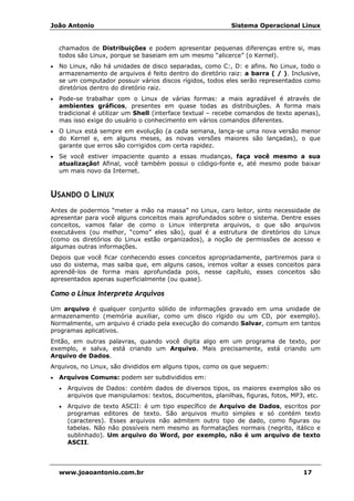 João Antonio Sistema Operacional Linux
www.joaoantonio.com.br 17
chamados de Distribuições e podem apresentar pequenas diferenças entre si, mas
todos são Linux, porque se baseiam em um mesmo “alicerce” (o Kernel).
• No Linux, não há unidades de disco separadas, como C:, D: e afins. No Linux, todo o
armazenamento de arquivos é feito dentro do diretório raiz: a barra ( / ). Inclusive,
se um computador possuir vários discos rígidos, todos eles serão representados como
diretórios dentro do diretório raiz.
• Pode-se trabalhar com o Linux de várias formas: a mais agradável é através de
ambientes gráficos, presentes em quase todas as distribuições. A forma mais
tradicional é utilizar um Shell (interface textual – recebe comandos de texto apenas),
mas isso exige do usuário o conhecimento em vários comandos diferentes.
• O Linux está sempre em evolução (a cada semana, lança-se uma nova versão menor
do Kernel e, em alguns meses, as novas versões maiores são lançadas), o que
garante que erros são corrigidos com certa rapidez.
• Se você estiver impaciente quanto a essas mudanças, faça você mesmo a sua
atualização! Afinal, você também possui o código-fonte e, até mesmo pode baixar
um mais novo da Internet.
USANDO O LINUX
Antes de podermos “meter a mão na massa” no Linux, caro leitor, sinto necessidade de
apresentar para você alguns conceitos mais aprofundados sobre o sistema. Dentre esses
conceitos, vamos falar de como o Linux interpreta arquivos, o que são arquivos
executáveis (ou melhor, “como” eles são), qual é a estrutura de diretórios do Linux
(como os diretórios do Linux estão organizados), a noção de permissões de acesso e
algumas outras informações.
Depois que você ficar conhecendo esses conceitos apropriadamente, partiremos para o
uso do sistema, mas saiba que, em alguns casos, iremos voltar a esses conceitos para
aprendê-los de forma mais aprofundada pois, nesse capítulo, esses conceitos são
apresentados apenas superficialmente (ou quase).
Como o Linux Interpreta Arquivos
Um arquivo é qualquer conjunto sólido de informações gravado em uma unidade de
armazenamento (memória auxiliar, como um disco rígido ou um CD, por exemplo).
Normalmente, um arquivo é criado pela execução do comando Salvar, comum em tantos
programas aplicativos.
Então, em outras palavras, quando você digita algo em um programa de texto, por
exemplo, e salva, está criando um Arquivo. Mais precisamente, está criando um
Arquivo de Dados.
Arquivos, no Linux, são divididos em alguns tipos, como os que seguem:
• Arquivos Comuns: podem ser subdivididos em:
• Arquivos de Dados: contém dados de diversos tipos, os maiores exemplos são os
arquivos que manipulamos: textos, documentos, planilhas, figuras, fotos, MP3, etc.
• Arquivo de texto ASCII: é um tipo específico de Arquivo de Dados, escritos por
programas editores de texto. São arquivos muito simples e só contém texto
(caracteres). Esses arquivos não admitem outro tipo de dado, como figuras ou
tabelas. Não não possíveis nem mesmo as formatações normais (negrito, itálico e
sublinhado). Um arquivo do Word, por exemplo, não é um arquivo de texto
ASCII.
 