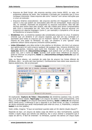João Antonio Sistema Operacional Linux
www.joaoantonio.com.br 18
• Arquivos de Shell Script: são arquivos escritos como textos ASCII, ou seja, em
programas editores de texto. Seu conteúdo é formado por comandos que o Linux
consegue interpretar. Esses arquivos são como “roteiros” com várias instruções que
o Linux vai executar.
• Arquivos binários (executáveis): são arquivos escritos em linguagem de máquina
(zeros e uns) que podem ser executados pela CPU do computador. Esses arquivos
são, na verdade, chamados de programas ou arquivos executáveis. Eles não são
escritos para serem lidos pelo usuário, eles são criados para serem compreendidos
pelo Linux e executados por ele. Para criar tais arquivos, deve-se escrever um
programa em alguma linguagem (como C, por exemplo) e compilá-lo a fim de que
se transforme no arquivo binário.
• Diretórios: Sim, os diretórios (pastas) são considerados arquivos no Linux. O sistema
entende que um diretório é um arquivo especial, que tem em seu conteúdo um
apontador para todos os arquivos que se mostram “dentro” do diretório. A idéia é a
mesma de uma pasta no Windows: ou seja, um diretório é uma “gaveta” onde
podemos colocar outros arquivos (inclusive outras pastas).
• Links (Vínculos): uma idéia similar à dos atalhos no Windows. Um link é um arquivo
que aponta para um outro arquivo qualquer (de qualquer tipo, inclusive diretório). Um
link pode apontar, inclusive, para outro link. Exemplo: se há um arquivo chamado
teste.doc dentro de /documentos/antigos, você poderá criar um link para ele na
pasta raiz, com o nome de teste. Quando você quiser fazer referência ao arquivo,
pode-se informar ao programa /teste ou /documentos/antigos/teste.doc que vai
dar no mesmo!
Veja, na figura abaixo, um exemplo de cada tipo de arquivo (os ícones diferem do
Windows, claro – eu acho até mais bonitos!). Conheceremos mais sobre esse assunto em
tópicos posteriores, não se preocupe!
Só explicando: Captura de Telas e Documentos são diretórios (pastas) mas, eu acho
que você já havia notado; figura.jpg é um arquivo de dados (mais precisamente, uma
foto); o arquivo bzip2 é um arquivo executável (binário); texto e velox.sh são arquivos
ASCII (texto puro), a diferença é que o segundo é um Shell Script, ou seja, é composto
de vários comandos que serão interpretados pelo shell do Linux; e, finalmente, o arquivo
teste1 é um link (atalho).
Você, então, imagina: “O que vai acontecer quando cada um for aberto (duplo clique)?”.
Depende do tipo: um arquivo de dados (seja ele ASCII ou não) normalmente, quando
recebe o duplo clique que solicita sua abertura, faz o Linux chamar o programa que é
capaz de abri-lo. É fácil de entender: no Windows, quando nós damos um clique duplo
 