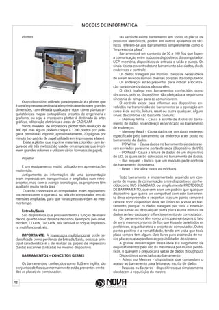 12
NOÇÕES DE INFORMÁTICA
Plotters
Outro dispositivo utilizado para impressão é a plotter, que
é uma impressora destinada a imprimir desenhos em grandes
dimensões, com elevada qualidade e rigor, como plantas ar-
quitetônicas, mapas cartográficos, projetos de engenharia e
grafismo, ou seja, a impressora plotter é destinada às artes
gráficas, editoração eletrônica e áreas de CAD/CAM.
Vários modelos de impressora plotter têm resolução de
300 dpi, mas alguns podem chegar a 1.200 pontos por pole-
gada, permitindo imprimir, aproximadamente, 20 páginas por
minuto (no padrão de papel utilizado em impressoras a laser).
Existe a plotter que imprime materiais coloridos com lar-
gura de até três metros (são usadas em empresas que impri-
mem grandes volumes e utilizam vários formatos de papel).
Projetor
É um equipamento muito utilizado em apresentações
multimídia.
Antigamente, as informações de uma apresentação
eram impressas em transparências e ampliadas num retro-
projetor, mas, com o avanço tecnológico, os projetores têm
auxiliado muito nesta área.
Quando conectados ao computador, esses equipamen-
tos reproduzem o que está na tela do computador em di-
mensões ampliadas, para que várias pessoas vejam ao mes-
mo tempo.
Entrada/Saída
São dispositivos que possuem tanto a função de inserir
dados, quanto servir de saída de dados. Exemplos: pen drive,
modem, CD-RW, DVD-RW, tela sensível ao toque, impresso-
ra multifuncional, etc.
IMPORTANTE: A impressora multifuncional pode ser
classificada como periférico de Entrada/Saída, pois sua prin-
cipal característica é a de realizar os papeis de impressora
(Saída) e scanner (Entrada) no mesmo dispositivo.
BARRAMENTOS – CONCEITOS GERAIS
Os barramentos, conhecidos como BUS em inglês, são
conjuntos de fios que normalmente estão presentes em to-
das as placas do computador.
Na verdade existe barramento em todas as placas de
produtos eletrônicos, porém em outros aparelhos os téc-
nicos referem-se aos barramentos simplesmente como o
“impresso da placa”.
Barramento é um conjunto de 50 a 100 fios que fazem
a comunicação entre todos os dispositivos do computador:
UCP, memória, dispositivos de entrada e saída e outros. Os
sinais típicos encontrados no barramento são: dados, clock,
endereços e controle.
Os dados trafegam por motivos claros de necessidade
de serem levados às mais diversas porções do computador.
Os endereços estão presentes para indicar a localiza-
ção para onde os dados vão ou vêm.
O clock trafega nos barramentos conhecidos como
síncronos, pois os dispositivos são obrigados a seguir uma
sincronia de tempo para se comunicarem.
O controle existe para informar aos dispositivos en-
volvidos na transmissão do barramento se a operação em
curso é de escrita, leitura, reset ou outra qualquer. Alguns
sinais de controle são bastante comuns:
• Memory Write - Causa a escrita de dados do barra-
mento de dados no endereço especificado no barramento
de endereços.
• Memory Read - Causa dados de um dado endereço
especificado pelo barramento de endereço a ser posto no
barramento de dados.
• I/O Write - Causa dados no barramento de dados se-
rem enviados para uma porta de saída (dispositivo de I/O).
• I/O Read - Causa a leitura de dados de um dispositivo
de I/O, os quais serão colocados no barramento de dados.
• Bus request - Indica que um módulo pede controle
do barramento do sistema.
• Reset - Inicializa todos os módulos
Todo barramento é implementado seguindo um con-
junto de regras de comunicação entre dispositivos conhe-
cido como BUS STANDARD, ou simplesmente PROTOCOLO
DE BARRAMENTO, que vem a ser um padrão que qualquer
dispositivo que queira ser compatível com este barramen-
to deva compreender e respeitar. Mas um ponto sempre é
certeza: todo dispositivo deve ser único no acesso ao bar-
ramento, porque os dados trafegam por toda a extensão
da placa-mãe ou de qualquer outra placa e uma mistura de
dados seria o caos para o funcionamento do computador.
Os barramentos têm como principais vantagens o fato
de ser o mesmo conjunto de fios que é usado para todos os
periféricos, o que barateia o projeto do computador. Outro
ponto positivo é a versatilidade, tendo em vista que toda
placa sempre tem alguns slots livres para a conexão de no-
vas placas que expandem as possibilidades do sistema.
A grande desvantagem dessa idéia é o surgimento de
engarrafamentos pelo uso da mesma via por muitos perifé-
ricos, o que vem a prejudicar a vazão de dados (troughput).
Dispositivos conectados ao barramento
• Ativos ou Mestres - dispositivos que comandam o
acesso ao barramento para leitura ou escrita de dados
• Passivos ou Escravos - dispositivos que simplesmente
obedecem à requisição do mestre.
 