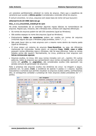 João Antonio Sistema Operacional Linux
www.joaoantonio.com.br 20
um caractere perfeitamente utilizável no nome do arquivo. Claro que a seqüência de
caracteres que sucede o último ponto é considerada a extensão oficial do arquivo.
É comum encontrar, no Linux, arquivos com esses tipos de nome (vê que loucura!):
ethereal-0.10.10-i486-2jim.tar.gz
Ooo_1.1.3_LinuxIntel_install.pt-br.rpm
Há ainda necessidade de se comentar algumas regras básicas na nomenclatura de
arquivos. Regras que, inclusive, até o Windows tem, embora com algumas diferenças:
• Os nomes de arquivos podem ter até 255 caracteres (igual ao Windows).
• São aceitos espaços no nome dos arquivos (igual ao Windows).
• Praticamente todos os caracteres podem ser usados em nomes de arquivos
(incluindo alguns dos que o Windows julga proibidos, como *, ?...).
• Não pode haver dois ou mais arquivos com o mesmo nome dentro da mesma pasta
(igual ao Windows).
• O Linux possui um sistema de arquivos Case-Sensitive, ou seja, ele diferencia
maiúsculas de minúsculas. Sendo assim, os arquivos Casa, CASA, casa e cASa
possuem nomes diferentes (para o Windows, não há essa diferença: todos os nomes
listados acima são iguais!). Normalmente, no Linux, prefere-se criar arquivos com
letras minúsculas apenas.
• Arquivos ocultos, no Linux, têm seus nomes iniciados com um . (ponto). Em outras
palavras, todos os arquivos que apresentarem seus nomes começando com um ponto
(como em .profile, ou .segredos), são considerados ocultos (não aparecem nas
janelas comuns do gerenciador de arquivos).
Note a presença dos arquivos ocultos nos diretórios do Linux: na imagem a seguir,
podemos ver, na pasta /root, a existência de apenas 5 pastas e 1 arquivo. Quando
executamos o comando que permite visualizar os arquivos ocultos (calma, conheceremos
ele), aí conseguimos constatar a presença de mais arquivos (todos precedidos de “.” -
ponto).
 