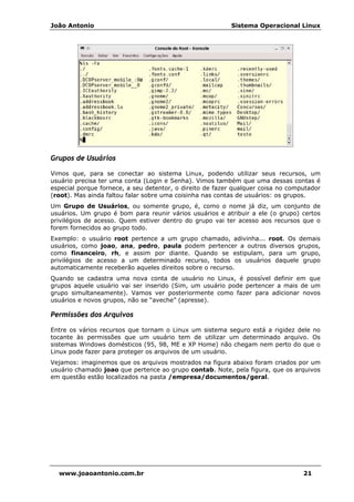João Antonio Sistema Operacional Linux
www.joaoantonio.com.br 21
Grupos de Usuários
Vimos que, para se conectar ao sistema Linux, podendo utilizar seus recursos, um
usuário precisa ter uma conta (Login e Senha). Vimos também que uma dessas contas é
especial porque fornece, a seu detentor, o direito de fazer qualquer coisa no computador
(root). Mas ainda faltou falar sobre uma coisinha nas contas de usuários: os grupos.
Um Grupo de Usuários, ou somente grupo, é, como o nome já diz, um conjunto de
usuários. Um grupo é bom para reunir vários usuários e atribuir a ele (o grupo) certos
privilégios de acesso. Quem estiver dentro do grupo vai ter acesso aos recursos que o
forem fornecidos ao grupo todo.
Exemplo: o usuário root pertence a um grupo chamado, adivinha... root. Os demais
usuários, como joao, ana, pedro, paula podem pertencer a outros diversos grupos,
como financeiro, rh, e assim por diante. Quando se estipulam, para um grupo,
privilégios de acesso a um determinado recurso, todos os usuários daquele grupo
automaticamente receberão aqueles direitos sobre o recurso.
Quando se cadastra uma nova conta de usuário no Linux, é possível definir em que
grupos aquele usuário vai ser inserido (Sim, um usuário pode pertencer a mais de um
grupo simultaneamente). Vamos ver posteriormente como fazer para adicionar novos
usuários e novos grupos, não se “aveche” (apresse).
Permissões dos Arquivos
Entre os vários recursos que tornam o Linux um sistema seguro está a rigidez dele no
tocante às permissões que um usuário tem de utilizar um determinado arquivo. Os
sistemas Windows domésticos (95, 98, ME e XP Home) não chegam nem perto do que o
Linux pode fazer para proteger os arquivos de um usuário.
Vejamos: imaginemos que os arquivos mostrados na figura abaixo foram criados por um
usuário chamado joao que pertence ao grupo contab. Note, pela figura, que os arquivos
em questão estão localizados na pasta /empresa/documentos/geral.
 