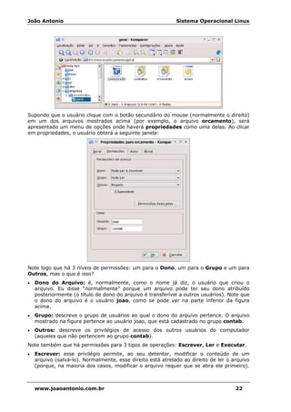 João Antonio Sistema Operacional Linux
www.joaoantonio.com.br 22
Supondo que o usuário clique com o botão secundário do mouse (normalmente o direito)
em um dos arquivos mostrados acima (por exemplo, o arquivo orcamento), será
apresentado um menu de opções onde haverá propriedades como uma delas. Ao clicar
em propriedades, o usuário obterá a seguinte janela:
Note logo que há 3 níveis de permissões: um para o Dono, um para o Grupo e um para
Outros, mas o que é isso?
• Dono do Arquivo: é, normalmente, como o nome já diz, o usuário que criou o
arquivo. Eu disse “normalmente” porque um arquivo pode ter seu dono atribuído
posteriormente (o título de dono do arquivo é transferível a outros usuários). Note que
o dono do arquivo é o usuário joao, como se pode ver na parte inferior da figura
acima.
• Grupo: descreve o grupo de usuários ao qual o dono do arquivo pertence. O arquivo
mostrado na figura pertence ao usuário joao, que está cadastrado no grupo contab.
• Outros: descreve os privilégios de acesso dos outros usuários do computador
(aqueles que não pertencem ao grupo contab).
Note também que há permissões para 3 tipos de operações: Escrever, Ler e Executar.
• Escrever: esse privilégio permite, ao seu detentor, modificar o conteúdo de um
arquivo (salvá-lo). Normalmente, esse direito está atrelado ao direito de ler o arquivo
(porque, na maioria dos casos, modificar o arquivo requer que se abra ele primeiro).
 
