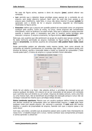 João Antonio Sistema Operacional Linux
www.joaoantonio.com.br 23
No caso da figura acima, apenas o dono do arquivo (joao) poderá alterar seu
conteúdo.
• Ler: permite que o detentor desse privilégio possa apenas ler o conteúdo de um
arquivo, sem poder alterá-lo (salvar). Nem vem! Se você não tiver acesso a um
arquivo para modificá-lo, nada feito, o Linux não deixa mesmo! O grupo contab foi
agraciado com o direito de ler o arquivo orcamento, segundo as informações
mostradas na figura acima.
• Executar: define que o arquivo em questão poderá ser executado como um programa
qualquer pelo usuário. Como já vimos, no Linux, vários arquivos são considerados
executáveis, como os binários e os shell scripts. Para que o sistema os possa executar
quando o usuário pedir, é necessário que este (o usuário) tenha privilégio para
executar o arquivo. O arquivo orcamento, na figura acima, não é executável!!!
Note que, aos usuários que não pertencem ao grupo do usuário joao (grupo contab), não
foi dada nenhuma permissão ao arquivo mostrado na figura acima, ou seja, com o
arquivo orcamento, os demais usuários do computador não podem fazer nada (nem
ler)!
Essas permissões podem ser alteradas nesta mesma janela, bem como através de
comandos do sistema (conhecemos os comandos logo logo). Veja a mesma janela com
direitos de leitura, escrita e execução dados a todos os usuários do computador (“todo
mundo pode tudo”). O dono do arquivo e o grupo também foram alterados.
Ainda há um alerta a se fazer: não adianta atribuir o privilégio de execução para um
arquivo qualquer de dados. Um arquivo só vai ser executado se ele possuir um conteúdo
que o permita isso (um binário ou um script). Arquivos de dados comuns, como uma foto
ou uma música mp3, não se beneficiam do privilégio de execução porque o Linux não vai
conseguir executá-los mesmo que o privilégio esteja ativado.
Outro Lembrete oportuno: Mesmo que um usuário qualquer defina limites de acesso
aos demais usuários do computador para um determinado arquivo, o root pode fazer
qualquer coisa com aquele arquivo: ler, escrever e executar. O root pode até mesmo
destituir o usuário da propriedade do arquivo, fazendo com que o arquivo passe a ter
outro dono!
Com isso, caro leitor, acredito que já possamos passar para a parte mais interessante do
nosso livro: o trabalho braçal com o Linux. Vamos conhecer seus componentes principais
e vamos aprender a utilizá-los!
 