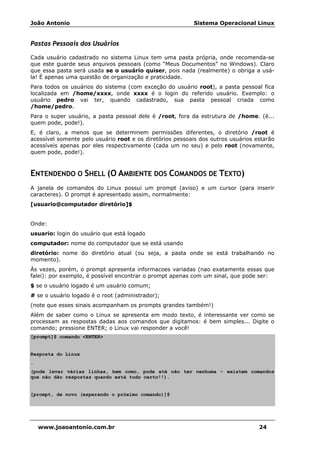 João Antonio Sistema Operacional Linux
www.joaoantonio.com.br 24
Pastas Pessoais dos Usuários
Cada usuário cadastrado no sistema Linux tem uma pasta própria, onde recomenda-se
que este guarde seus arquivos pessoais (como “Meus Documentos” no Windows). Claro
que essa pasta será usada se o usuário quiser, pois nada (realmente) o obriga a usá-
la! É apenas uma questão de organização e praticidade.
Para todos os usuários do sistema (com exceção do usuário root), a pasta pessoal fica
localizada em /home/xxxx, onde xxxx é o login do referido usuário. Exemplo: o
usuário pedro vai ter, quando cadastrado, sua pasta pessoal criada como
/home/pedro.
Para o super usuário, a pasta pessoal dele é /root, fora da estrutura de /home. (é...
quem pode, pode!).
E, é claro, a menos que se determinem permissões diferentes, o diretório /root é
acessível somente pelo usuário root e os diretórios pessoais dos outros usuários estarão
acessíveis apenas por eles respectivamente (cada um no seu) e pelo root (novamente,
quem pode, pode!).
ENTENDENDO O SHELL (O AMBIENTE DOS COMANDOS DE TEXTO)
A janela de comandos do Linux possui um prompt (aviso) e um cursor (para inserir
caracteres). O prompt é apresentado assim, normalmente:
[usuario@computador diretório]$
Onde:
usuario: login do usuário que está logado
computador: nome do computador que se está usando
diretório: nome do diretório atual (ou seja, a pasta onde se está trabalhando no
momento).
Às vezes, porém, o prompt apresenta informacoes variadas (nao exatamente essas que
falei): por exemplo, é possível encontrar o prompt apenas com um sinal, que pode ser:
$ se o usuário logado é um usuário comum;
# se o usuário logado é o root (administrador);
(note que esses sinais acompanham os prompts grandes também!)
Além de saber como o Linux se apresenta em modo texto, é interessante ver como se
processam as respostas dadas aos comandos que digitamos: é bem simples... Digite o
comando; pressione ENTER; o Linux vai responder a você!
[prompt]$ comando <ENTER>
Resposta do Linux
.
(pode levar várias linhas, bem como, pode até não ter nenhuma – existem comandos
que não dão respostas quando está tudo certo!!).
[prompt, de novo (esperando o próximo comando)]$
 